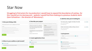 Star Now
Struggling to find actors for my production I would have to expand the boundaries of casting , for
this I would turn to starnow.com - website I would find from looking at a previous students work
(Sam Schoettner – the director of 'Monotony').
 