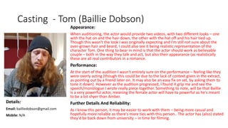 Casting - Tom (Baillie Dobson)
Appearance:
When auditioning, the actor would provide two videos, with two different looks – one
with the hat on and the hair down, the other with the hat off and his hair tied up.
Though this wasn't the look I was originally expecting and I'm still not sure about the
over-grown hair and beard, I could also see it being realistic representation of the
character Tom. One thing to bear in mind is that the actor should work as believable
couple – both in the way they talk and act, but also their appearance (as realistically
these are all real contributors in a romance.
Performance:
At the start of the audition I wasn't entirely sure on the performance – feeling like they
were overly acting (though this could be due to the lack of context given in the extract,
as pointing out by a friend later on. It may also be an easy fix on set, by asking them to
tone it down). However as the audition progressed, I found it grip me and see the
speech/monologue I wrote really piece together. Something to note, will be that Baillie
is a very powerful actor, meaning the female actor will have to powerful as he's meant
to be a lot shyer than Amber.
Further Details And Reliability:
As I know this person, it may be easier to work with them – being more casual and
hopefully more reliable as there's more ties with this person.. The actor has (also) stated
they'd be back down from university – in time for filming.
Details:
Email: bailliedobson@gmail.com
Mobile: N/A
 