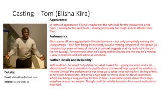 Casting - Tom (Elisha Kira)
Appearance:
In terms of appearance, Elisha's maybe not the right look for the introvertive artist
type? - looking far too well built – looking potentially too rough and/or athletic than
Tom.
Performance:
Elisha came off very aggressive in this performance – not only completely missing the
characteristic – with Tom being an introvert, but also missing the point of the speech (to
the point that even without of the lack of context suggests that his really isn't the part
for him to play). Furthermore, what he's doing with his hands and the way he's moving
is way to dramatic and will come as unnatural.
Further Details And Reliability:
With audition, he would fully deliver on what I asked for – giving me video and a bit
about himself. Not to mention his qualifications that would help support his audition to
the role (though the performance not living up to what I was looking for). On top of this,
as he's from Manchester, it'd bring a high cost for me to cover his travel down here,
whilst also being a long journey for him to take – especially spread across three days,
anywhere across two weeks. Though could be reliable based on his current enthusiasm
displayed.
Details:
Email: elishakkira@icloud.com
Mobile: 07470 388736
 