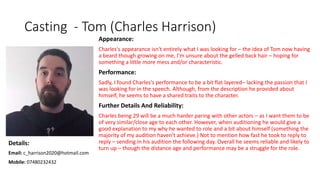 Casting - Tom (Charles Harrison)
Appearance:
Charles's appearance isn't entirely what I was looking for – the idea of Tom now having
a beard though growing on me, I'm unsure about the gelled back hair – hoping for
something a little more mess and/or characteristic.
Performance:
Sadly, I found Charles's performance to be a bit flat layered– lacking the passion that I
was looking for in the speech. Although, from the description he provided about
himself, he seems to have a shared traits to the character.
Further Details And Reliability:
Charles being 29 will be a much harder paring with other actors – as I want them to be
of very similar/close age to each other. However, when auditioning he would give a
good explanation to my why he wanted to role and a bit about himself (something the
majority of my audition haven't achieve.) Not to mention how fast he took to reply to
reply – sending in his audition the following day. Overall he seems reliable and likely to
turn up – though the distance age and performance may be a struggle for the role.
Details:
Email: c_harrison2020@hotmail.com
Mobile: 07480232432
 