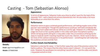 Casting - Tom (Sebastian Alonso)
Appearance:
In terms of appearance, Sebastian looks very close to what I want for the look of the
character Tom – with a beard and almost characteristic hair. He also looks a lot more
believably as an artist than the others.
Performance:
Sebastian seems to give a relatively good performance, still lacking maybe some of the
passion I was looking for. Though this performance could pair well with somebody like
Gill – being more subtle and natural, whilst at a similar age. However it's a little hard to
judge too much as he's quietly spoken in this video with poor microphone quality –
whilst not being worth asking for a new video under the circumstance of being too far
away to really be worth investing myself too much into. Overall, I think I want to feel a
lot more of the sadness and passion in his performance – something that will really help
the audience connect and like Tom.
Further Details And Reliability:
Sabastian is also too far away – in fact further away than any of the previous actors I've
had to audition. This means that the other factors aren't relevant – it's not worth the
costs. However, he would give me everything I would ask for – bot the video and details
I requested and all on time.
Details:
Email: saguirreortega@live.com
Mobile: 47784835468
 