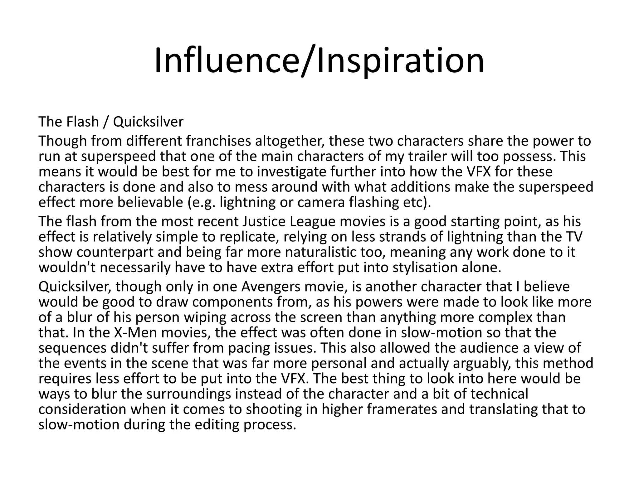 Influence/Inspiration
The Flash / Quicksilver
Though from different franchises altogether, these two characters share the power to
run at superspeed that one of the main characters of my trailer will too possess. This
means it would be best for me to investigate further into how the VFX for these
characters is done and also to mess around with what additions make the superspeed
effect more believable (e.g. lightning or camera flashing etc).
The flash from the most recent Justice League movies is a good starting point, as his
effect is relatively simple to replicate, relying on less strands of lightning than the TV
show counterpart and being far more naturalistic too, meaning any work done to it
wouldn't necessarily have to have extra effort put into stylisation alone.
Quicksilver, though only in one Avengers movie, is another character that I believe
would be good to draw components from, as his powers were made to look like more
of a blur of his person wiping across the screen than anything more complex than
that. In the X-Men movies, the effect was often done in slow-motion so that the
sequences didn't suffer from pacing issues. This also allowed the audience a view of
the events in the scene that was far more personal and actually arguably, this method
requires less effort to be put into the VFX. The best thing to look into here would be
ways to blur the surroundings instead of the character and a bit of technical
consideration when it comes to shooting in higher framerates and translating that to
slow-motion during the editing process.
 