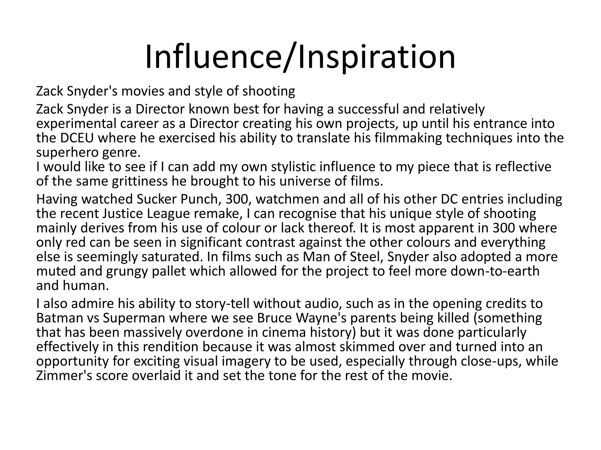 Influence/Inspiration
Zack Snyder's movies and style of shooting
Zack Snyder is a Director known best for having a successful and relatively
experimental career as a Director creating his own projects, up until his entrance into
the DCEU where he exercised his ability to translate his filmmaking techniques into the
superhero genre.
I would like to see if I can add my own stylistic influence to my piece that is reflective
of the same grittiness he brought to his universe of films.
Having watched Sucker Punch, 300, watchmen and all of his other DC entries including
the recent Justice League remake, I can recognise that his unique style of shooting
mainly derives from his use of colour or lack thereof. It is most apparent in 300 where
only red can be seen in significant contrast against the other colours and everything
else is seemingly saturated. In films such as Man of Steel, Snyder also adopted a more
muted and grungy pallet which allowed for the project to feel more down-to-earth
and human.
I also admire his ability to story-tell without audio, such as in the opening credits to
Batman vs Superman where we see Bruce Wayne's parents being killed (something
that has been massively overdone in cinema history) but it was done particularly
effectively in this rendition because it was almost skimmed over and turned into an
opportunity for exciting visual imagery to be used, especially through close-ups, while
Zimmer's score overlaid it and set the tone for the rest of the movie.
 