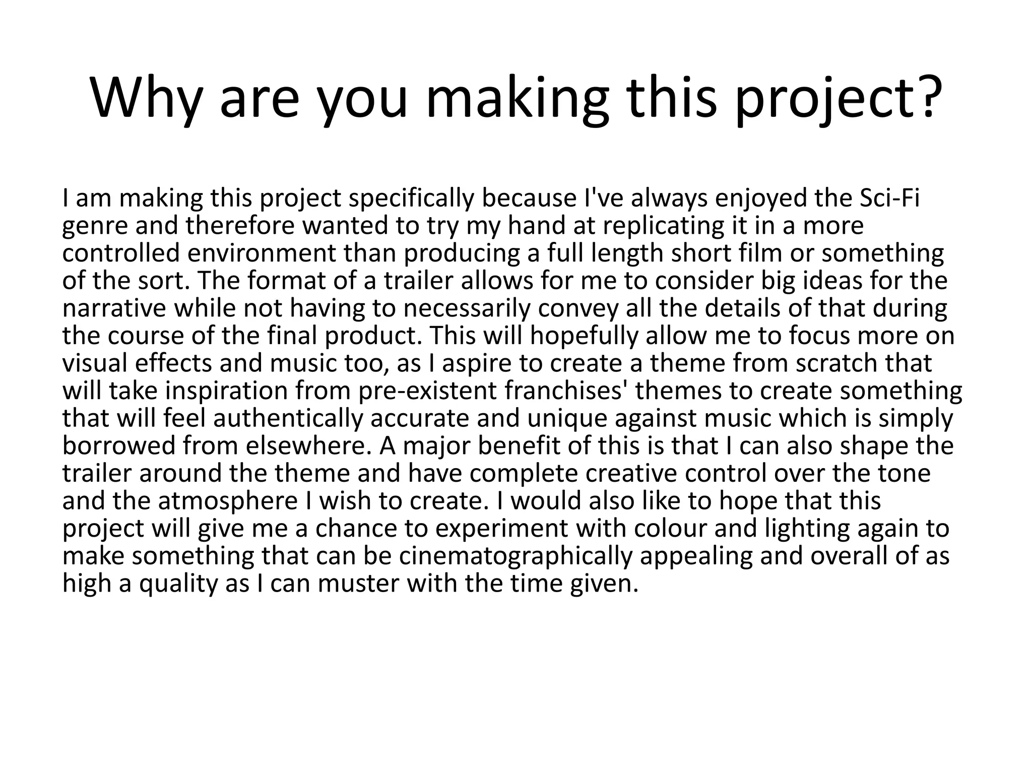 Why are you making this project?
I am making this project specifically because I've always enjoyed the Sci-Fi
genre and therefore wanted to try my hand at replicating it in a more
controlled environment than producing a full length short film or something
of the sort. The format of a trailer allows for me to consider big ideas for the
narrative while not having to necessarily convey all the details of that during
the course of the final product. This will hopefully allow me to focus more on
visual effects and music too, as I aspire to create a theme from scratch that
will take inspiration from pre-existent franchises' themes to create something
that will feel authentically accurate and unique against music which is simply
borrowed from elsewhere. A major benefit of this is that I can also shape the
trailer around the theme and have complete creative control over the tone
and the atmosphere I wish to create. I would also like to hope that this
project will give me a chance to experiment with colour and lighting again to
make something that can be cinematographically appealing and overall of as
high a quality as I can muster with the time given.
 