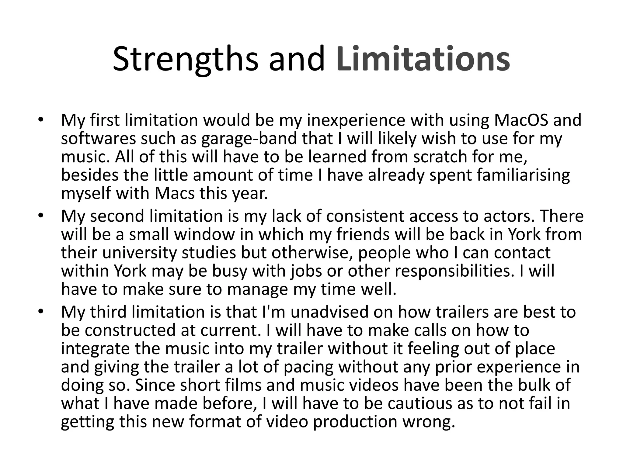 Strengths and Limitations
• My first limitation would be my inexperience with using MacOS and
softwares such as garage-band that I will likely wish to use for my
music. All of this will have to be learned from scratch for me,
besides the little amount of time I have already spent familiarising
myself with Macs this year.
• My second limitation is my lack of consistent access to actors. There
will be a small window in which my friends will be back in York from
their university studies but otherwise, people who I can contact
within York may be busy with jobs or other responsibilities. I will
have to make sure to manage my time well.
• My third limitation is that I'm unadvised on how trailers are best to
be constructed at current. I will have to make calls on how to
integrate the music into my trailer without it feeling out of place
and giving the trailer a lot of pacing without any prior experience in
doing so. Since short films and music videos have been the bulk of
what I have made before, I will have to be cautious as to not fail in
getting this new format of video production wrong.
 