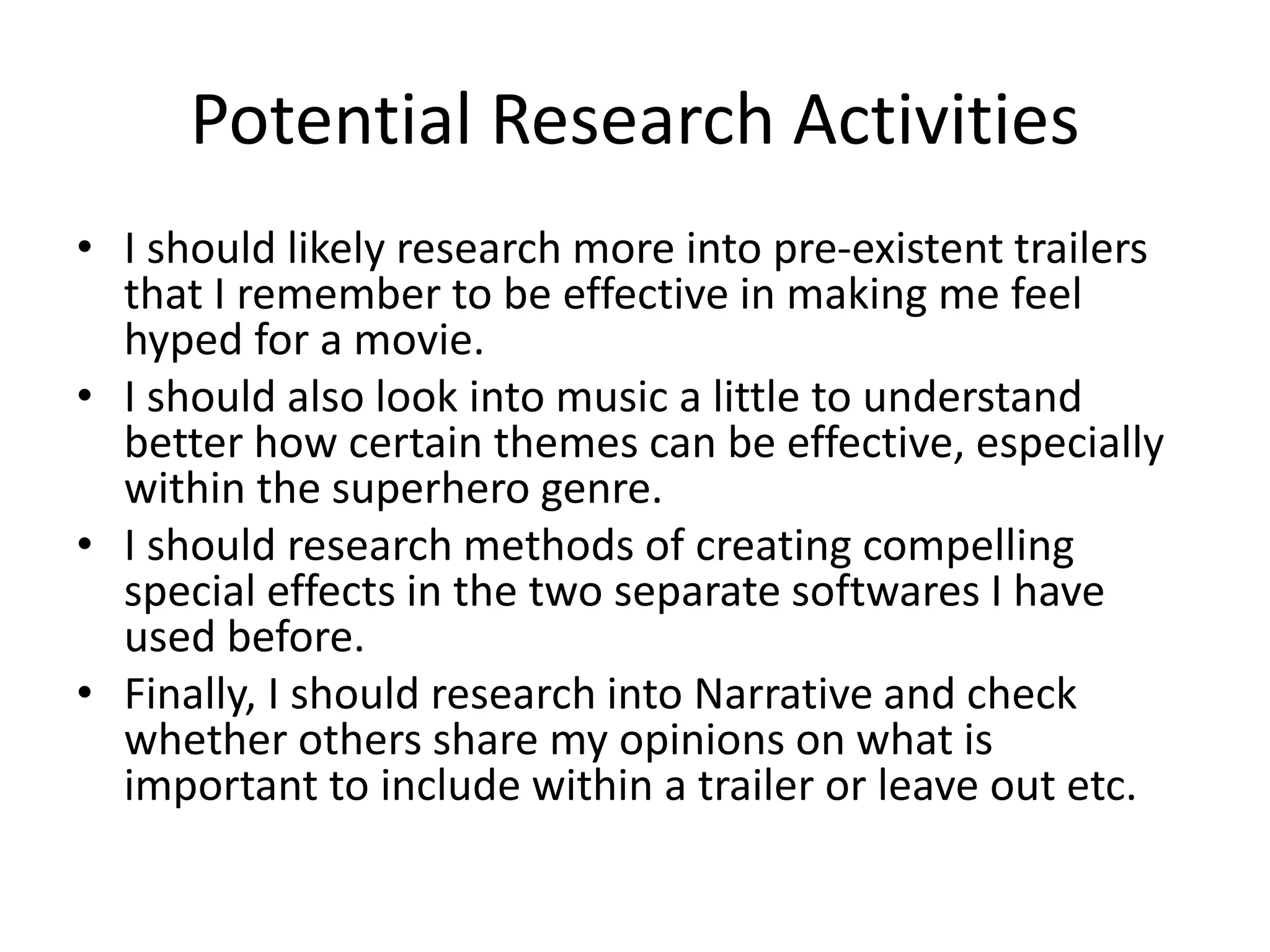 Potential Research Activities
• I should likely research more into pre-existent trailers
that I remember to be effective in making me feel
hyped for a movie.
• I should also look into music a little to understand
better how certain themes can be effective, especially
within the superhero genre.
• I should research methods of creating compelling
special effects in the two separate softwares I have
used before.
• Finally, I should research into Narrative and check
whether others share my opinions on what is
important to include within a trailer or leave out etc.
 