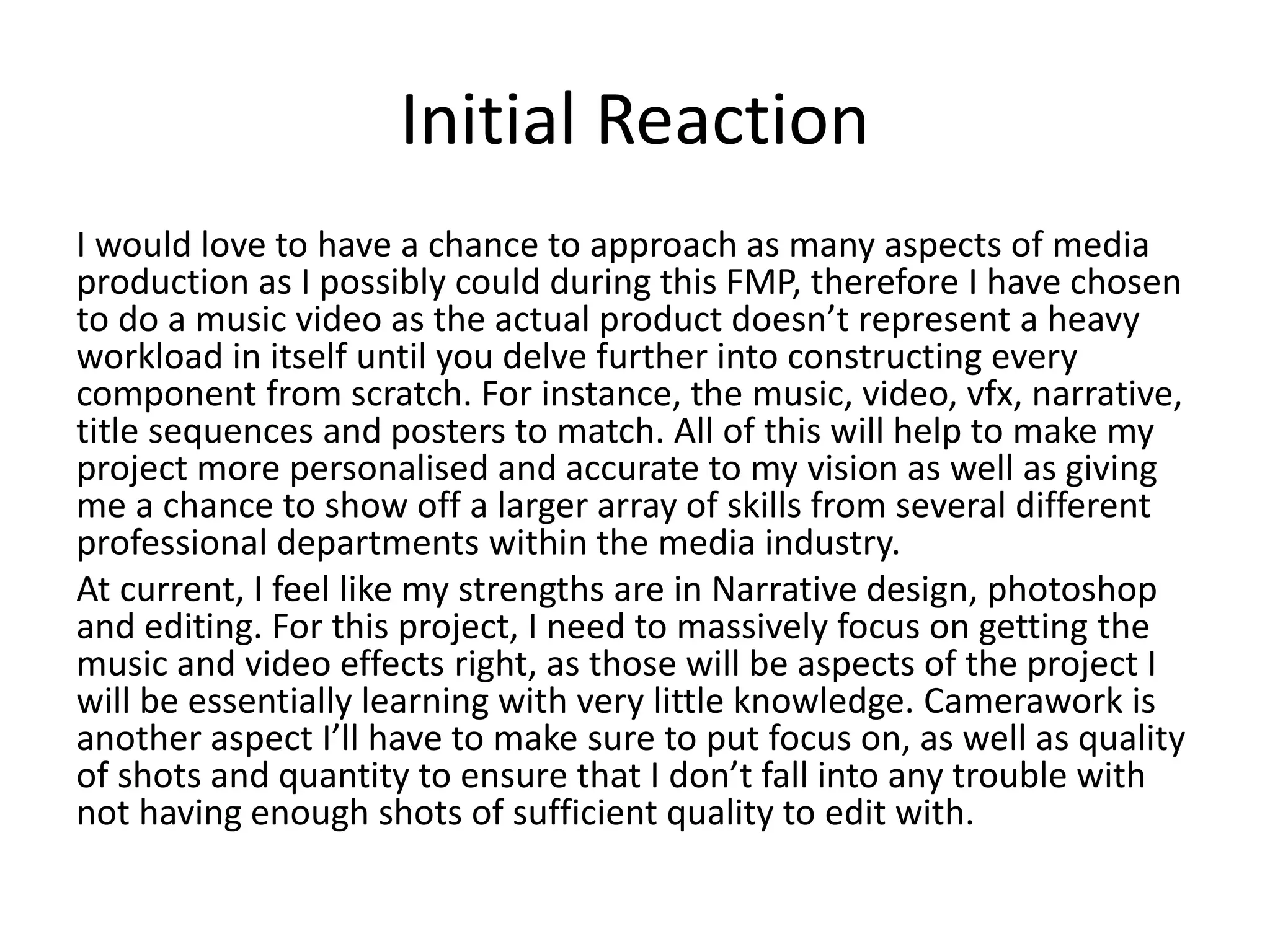 Initial Reaction
I would love to have a chance to approach as many aspects of media
production as I possibly could during this FMP, therefore I have chosen
to do a music video as the actual product doesn’t represent a heavy
workload in itself until you delve further into constructing every
component from scratch. For instance, the music, video, vfx, narrative,
title sequences and posters to match. All of this will help to make my
project more personalised and accurate to my vision as well as giving
me a chance to show off a larger array of skills from several different
professional departments within the media industry.
At current, I feel like my strengths are in Narrative design, photoshop
and editing. For this project, I need to massively focus on getting the
music and video effects right, as those will be aspects of the project I
will be essentially learning with very little knowledge. Camerawork is
another aspect I’ll have to make sure to put focus on, as well as quality
of shots and quantity to ensure that I don’t fall into any trouble with
not having enough shots of sufficient quality to edit with.
 