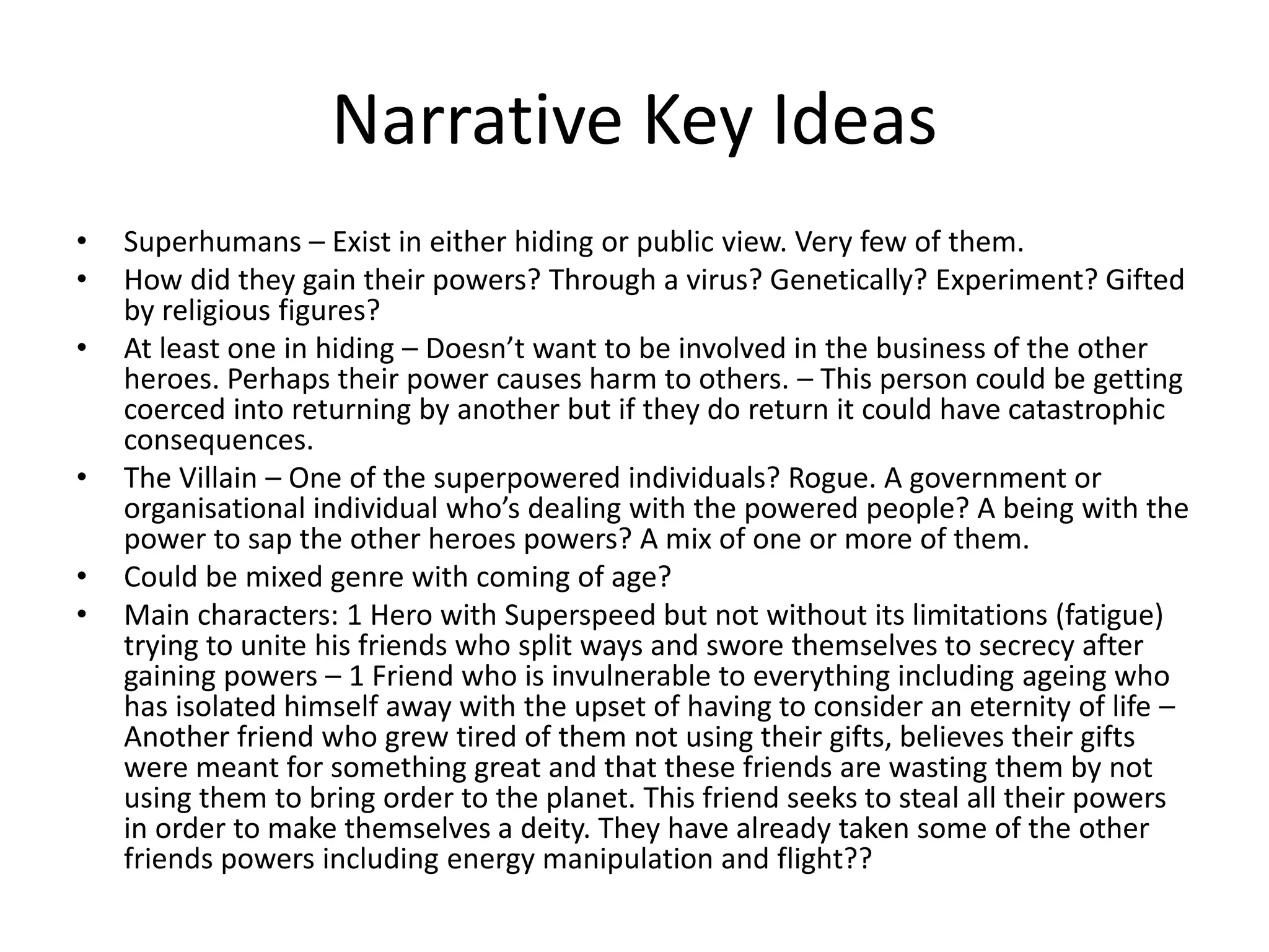Narrative Key Ideas
• Superhumans – Exist in either hiding or public view. Very few of them.
• How did they gain their powers? Through a virus? Genetically? Experiment? Gifted
by religious figures?
• At least one in hiding – Doesn’t want to be involved in the business of the other
heroes. Perhaps their power causes harm to others. – This person could be getting
coerced into returning by another but if they do return it could have catastrophic
consequences.
• The Villain – One of the superpowered individuals? Rogue. A government or
organisational individual who’s dealing with the powered people? A being with the
power to sap the other heroes powers? A mix of one or more of them.
• Could be mixed genre with coming of age?
• Main characters: 1 Hero with Superspeed but not without its limitations (fatigue)
trying to unite his friends who split ways and swore themselves to secrecy after
gaining powers – 1 Friend who is invulnerable to everything including ageing who
has isolated himself away with the upset of having to consider an eternity of life –
Another friend who grew tired of them not using their gifts, believes their gifts
were meant for something great and that these friends are wasting them by not
using them to bring order to the planet. This friend seeks to steal all their powers
in order to make themselves a deity. They have already taken some of the other
friends powers including energy manipulation and flight??
 