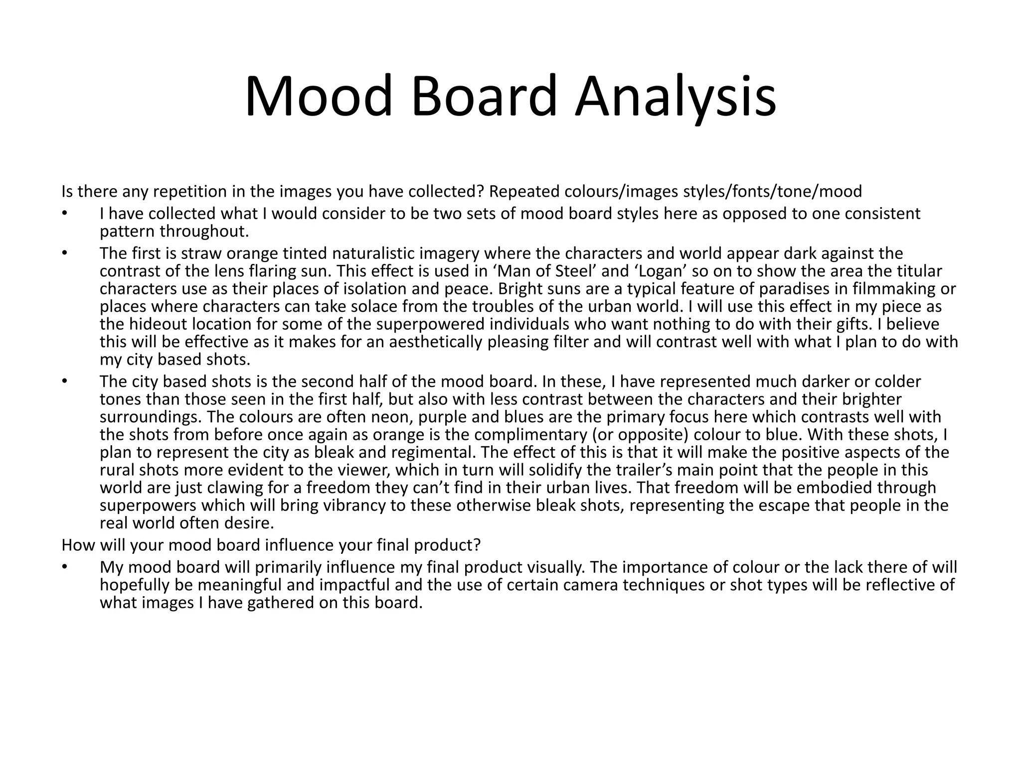 Mood Board Analysis
Is there any repetition in the images you have collected? Repeated colours/images styles/fonts/tone/mood
• I have collected what I would consider to be two sets of mood board styles here as opposed to one consistent
pattern throughout.
• The first is straw orange tinted naturalistic imagery where the characters and world appear dark against the
contrast of the lens flaring sun. This effect is used in ‘Man of Steel’ and ‘Logan’ so on to show the area the titular
characters use as their places of isolation and peace. Bright suns are a typical feature of paradises in filmmaking or
places where characters can take solace from the troubles of the urban world. I will use this effect in my piece as
the hideout location for some of the superpowered individuals who want nothing to do with their gifts. I believe
this will be effective as it makes for an aesthetically pleasing filter and will contrast well with what I plan to do with
my city based shots.
• The city based shots is the second half of the mood board. In these, I have represented much darker or colder
tones than those seen in the first half, but also with less contrast between the characters and their brighter
surroundings. The colours are often neon, purple and blues are the primary focus here which contrasts well with
the shots from before once again as orange is the complimentary (or opposite) colour to blue. With these shots, I
plan to represent the city as bleak and regimental. The effect of this is that it will make the positive aspects of the
rural shots more evident to the viewer, which in turn will solidify the trailer’s main point that the people in this
world are just clawing for a freedom they can’t find in their urban lives. That freedom will be embodied through
superpowers which will bring vibrancy to these otherwise bleak shots, representing the escape that people in the
real world often desire.
How will your mood board influence your final product?
• My mood board will primarily influence my final product visually. The importance of colour or the lack there of will
hopefully be meaningful and impactful and the use of certain camera techniques or shot types will be reflective of
what images I have gathered on this board.
 