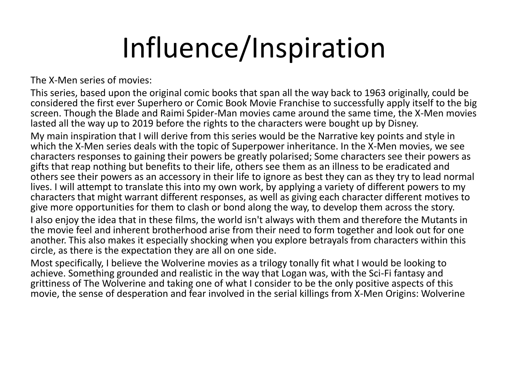 Influence/Inspiration
The X-Men series of movies:
This series, based upon the original comic books that span all the way back to 1963 originally, could be
considered the first ever Superhero or Comic Book Movie Franchise to successfully apply itself to the big
screen. Though the Blade and Raimi Spider-Man movies came around the same time, the X-Men movies
lasted all the way up to 2019 before the rights to the characters were bought up by Disney.
My main inspiration that I will derive from this series would be the Narrative key points and style in
which the X-Men series deals with the topic of Superpower inheritance. In the X-Men movies, we see
characters responses to gaining their powers be greatly polarised; Some characters see their powers as
gifts that reap nothing but benefits to their life, others see them as an illness to be eradicated and
others see their powers as an accessory in their life to ignore as best they can as they try to lead normal
lives. I will attempt to translate this into my own work, by applying a variety of different powers to my
characters that might warrant different responses, as well as giving each character different motives to
give more opportunities for them to clash or bond along the way, to develop them across the story.
I also enjoy the idea that in these films, the world isn't always with them and therefore the Mutants in
the movie feel and inherent brotherhood arise from their need to form together and look out for one
another. This also makes it especially shocking when you explore betrayals from characters within this
circle, as there is the expectation they are all on one side.
Most specifically, I believe the Wolverine movies as a trilogy tonally fit what I would be looking to
achieve. Something grounded and realistic in the way that Logan was, with the Sci-Fi fantasy and
grittiness of The Wolverine and taking one of what I consider to be the only positive aspects of this
movie, the sense of desperation and fear involved in the serial killings from X-Men Origins: Wolverine
 