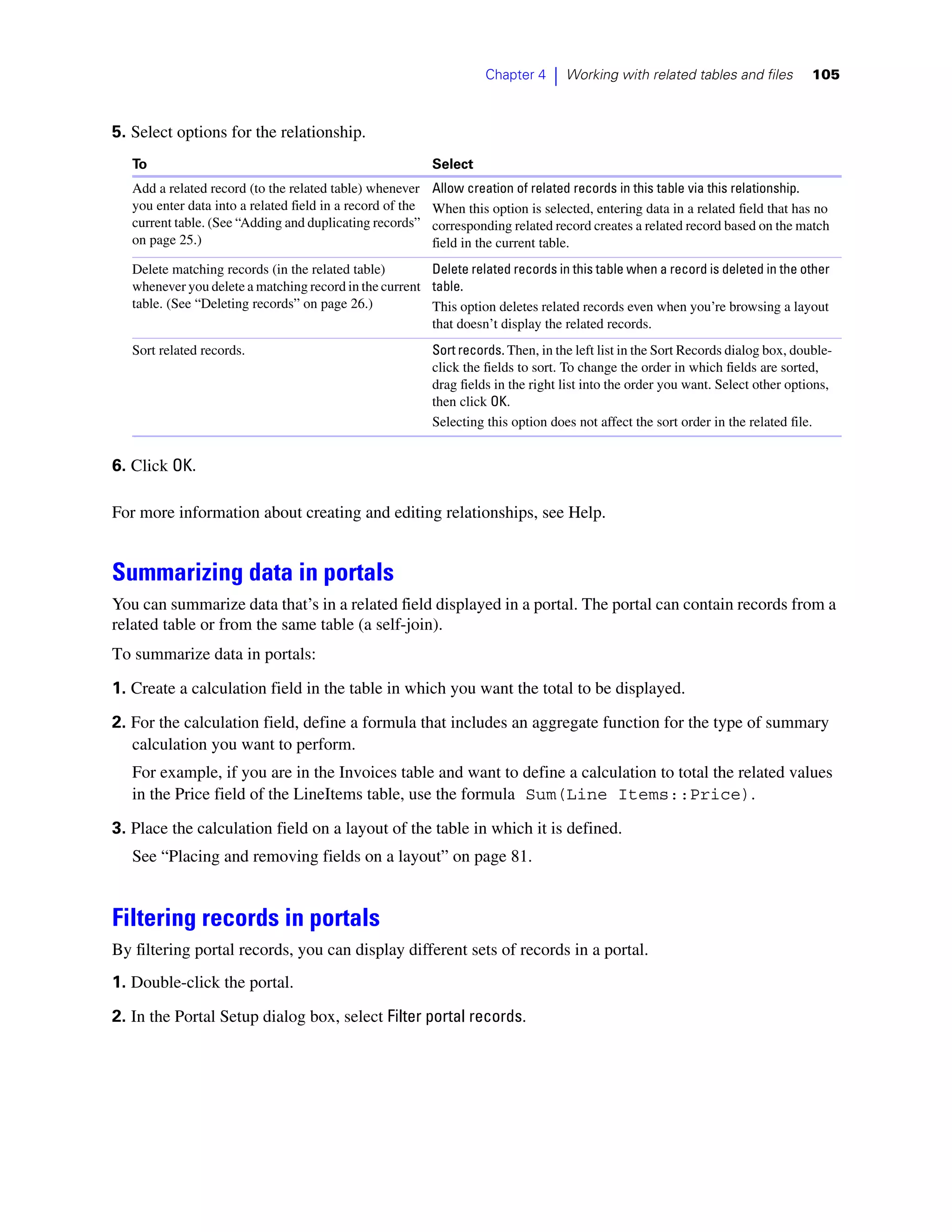 Chapter 4    |   Working with related tables and files        105



5. Select options for the relationship.
   To                                                       Select
   Add a related record (to the related table) whenever     Allow creation of related records in this table via this relationship.
   you enter data into a related field in a record of the   When this option is selected, entering data in a related field that has no
   current table. (See “Adding and duplicating records”     corresponding related record creates a related record based on the match
   on page 25.)                                             field in the current table.
   Delete matching records (in the related table)       Delete related records in this table when a record is deleted in the other
   whenever you delete a matching record in the current table.
   table. (See “Deleting records” on page 26.)          This option deletes related records even when you’re browsing a layout
                                                        that doesn’t display the related records.
   Sort related records.                                    Sort records. Then, in the left list in the Sort Records dialog box, double-
                                                            click the fields to sort. To change the order in which fields are sorted,
                                                            drag fields in the right list into the order you want. Select other options,
                                                            then click OK.
                                                            Selecting this option does not affect the sort order in the related file.


6. Click OK.

For more information about creating and editing relationships, see Help.


Summarizing data in portals
You can summarize data that’s in a related field displayed in a portal. The portal can contain records from a
related table or from the same table (a self-join).
To summarize data in portals:

1. Create a calculation field in the table in which you want the total to be displayed.

2. For the calculation field, define a formula that includes an aggregate function for the type of summary
   calculation you want to perform.
   For example, if you are in the Invoices table and want to define a calculation to total the related values
   in the Price field of the LineItems table, use the formula Sum(Line Items::Price).

3. Place the calculation field on a layout of the table in which it is defined.
   See “Placing and removing fields on a layout” on page 81.


Filtering records in portals
By filtering portal records, you can display different sets of records in a portal.
1. Double-click the portal.
2. In the Portal Setup dialog box, select Filter portal records.
 
