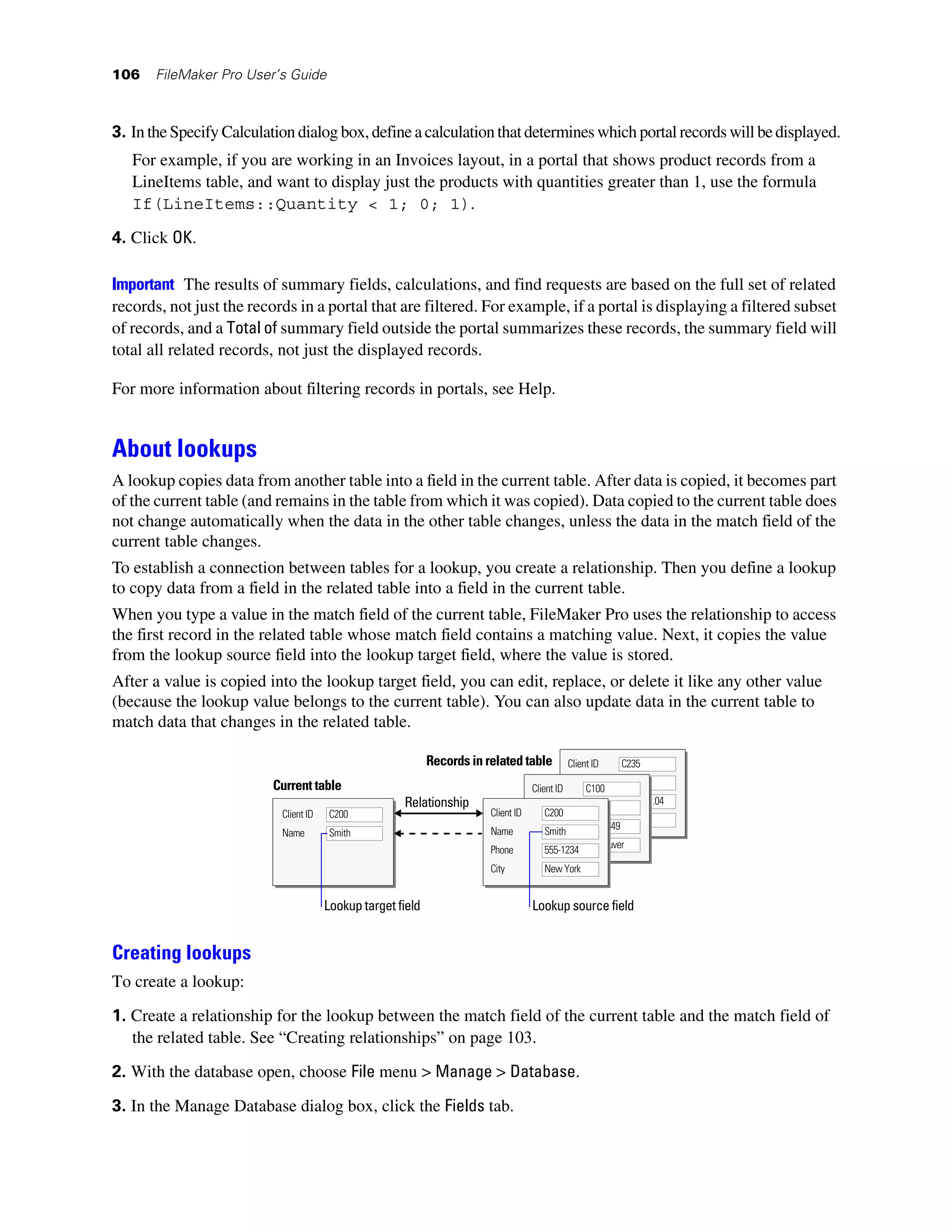106    FileMaker Pro User’s Guide



3. In the Specify Calculation dialog box, define a calculation that determines which portal records will be displayed.
   For example, if you are working in an Invoices layout, in a portal that shows product records from a
   LineItems table, and want to display just the products with quantities greater than 1, use the formula
   If(LineItems::Quantity < 1; 0; 1).
4. Click OK.

Important The results of summary fields, calculations, and find requests are based on the full set of related
records, not just the records in a portal that are filtered. For example, if a portal is displaying a filtered subset
of records, and a Total of summary field outside the portal summarizes these records, the summary field will
total all related records, not just the displayed records.

For more information about filtering records in portals, see Help.


About lookups
A lookup copies data from another table into a field in the current table. After data is copied, it becomes part
of the current table (and remains in the table from which it was copied). Data copied to the current table does
not change automatically when the data in the other table changes, unless the data in the match field of the
current table changes.
To establish a connection between tables for a lookup, you create a relationship. Then you define a lookup
to copy data from a field in the related table into a field in the current table.
When you type a value in the match field of the current table, FileMaker Pro uses the relationship to access
the first record in the related table whose match field contains a matching value. Next, it copies the value
from the lookup source field into the lookup target field, where the value is stored.
After a value is copied into the lookup target field, you can edit, replace, or delete it like any other value
(because the lookup value belongs to the current table). You can also update data in the current table to
match data that changes in the related table.

                                                             Records in related table       Client ID     C235

                          Current table                                                      Name
                                                                                   Client ID      C100
                                                      Relationship                           Phone         42.83.91.04
                                                                                   Name
                           Client ID   C200                              Client ID     C200
                                                                                             City          Paris
                                                                                   Phone          555-3849
                           Name        Smith                             Name          Smith
                                                                                   City           Vancouver
                                                                         Phone         555-1234
                                                                         City         New York


                                       Lookup target field                         Lookup source field


Creating lookups
To create a lookup:

1. Create a relationship for the lookup between the match field of the current table and the match field of
   the related table. See “Creating relationships” on page 103.
2. With the database open, choose File menu > Manage > Database.

3. In the Manage Database dialog box, click the Fields tab.
 