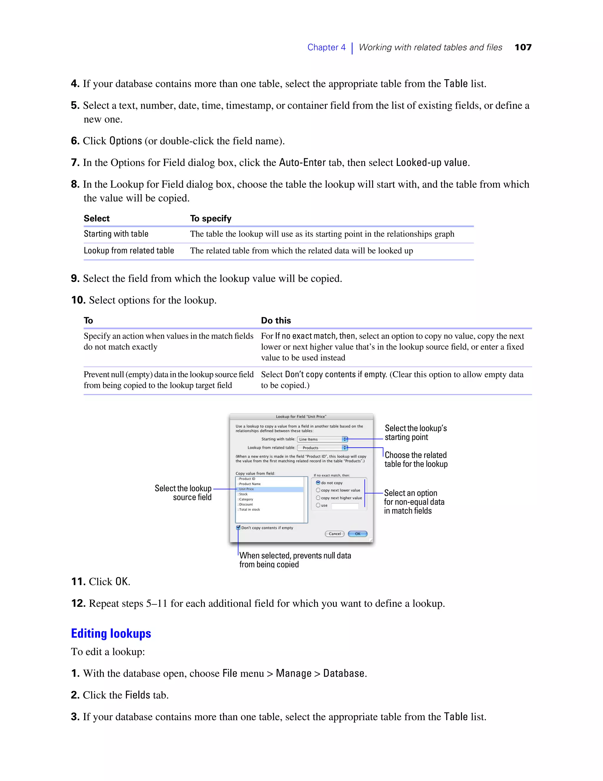 Chapter 4    |   Working with related tables and files     107



4. If your database contains more than one table, select the appropriate table from the Table list.

5. Select a text, number, date, time, timestamp, or container field from the list of existing fields, or define a
   new one.

6. Click Options (or double-click the field name).
7. In the Options for Field dialog box, click the Auto-Enter tab, then select Looked-up value.

8. In the Lookup for Field dialog box, choose the table the lookup will start with, and the table from which
   the value will be copied.
   Select                          To specify
   Starting with table             The table the lookup will use as its starting point in the relationships graph
   Lookup from related table       The related table from which the related data will be looked up


9. Select the field from which the lookup value will be copied.

10. Select options for the lookup.
   To                                                  Do this
   Specify an action when values in the match fields For If no exact match, then, select an option to copy no value, copy the next
   do not match exactly                              lower or next higher value that’s in the lookup source field, or enter a fixed
                                                     value to be used instead
   Prevent null (empty) data in the lookup source field Select Don’t copy contents if empty. (Clear this option to allow empty data
   from being copied to the lookup target field         to be copied.)



                                                                                            Select the lookup’s
                                                                                            starting point

                                                                                            Choose the related
                                                                                            table for the lookup

                         Select the lookup
                              source field                                                  Select an option
                                                                                            for non-equal data
                                                                                            in match fields




                                                 When selected, prevents null data
                                                 from being copied
11. Click OK.

12. Repeat steps 5–11 for each additional field for which you want to define a lookup.

Editing lookups
To edit a lookup:

1. With the database open, choose File menu > Manage > Database.

2. Click the Fields tab.
3. If your database contains more than one table, select the appropriate table from the Table list.
 