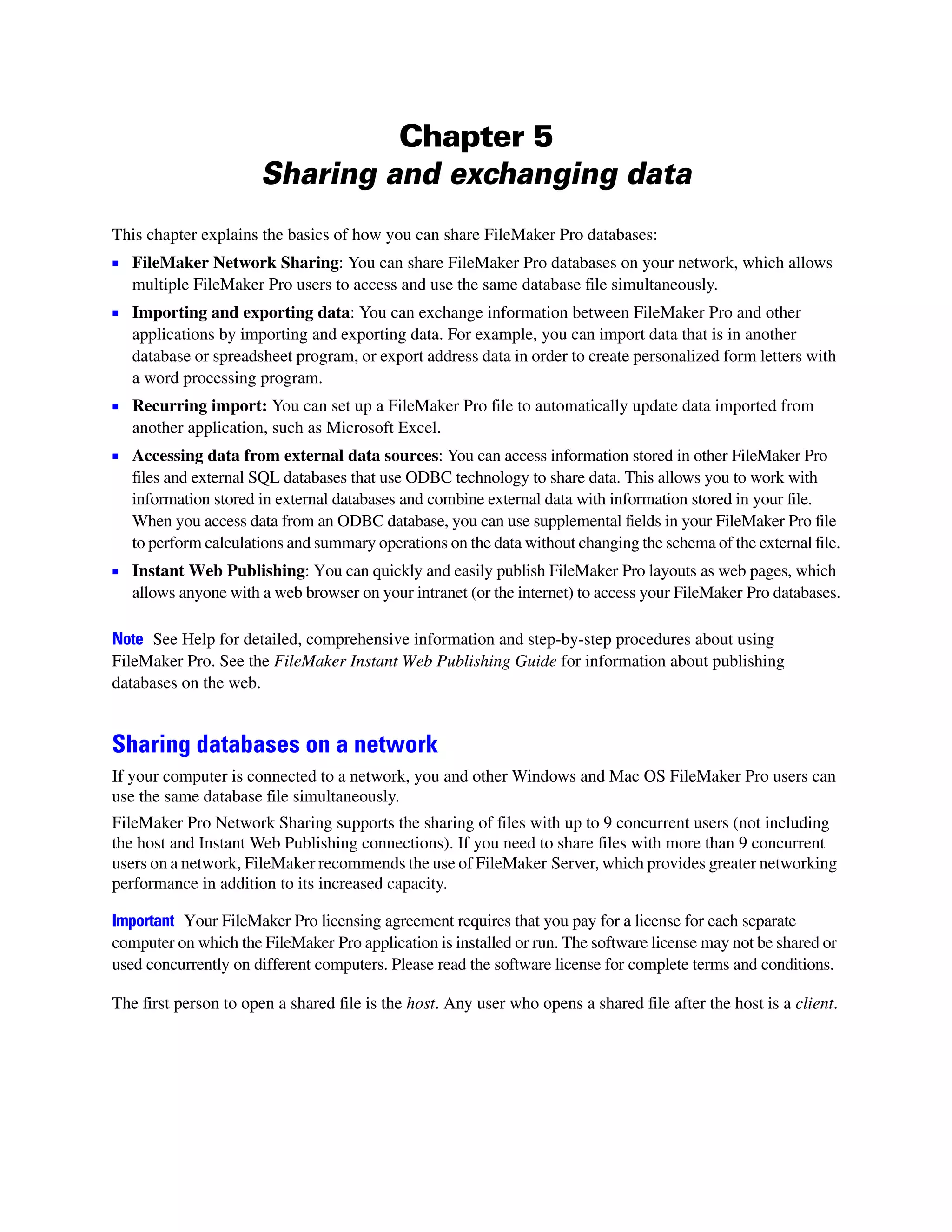 Chapter 5
                      Sharing and exchanging data
This chapter explains the basics of how you can share FileMaker Pro databases:
1 FileMaker Network Sharing: You can share FileMaker Pro databases on your network, which allows
   multiple FileMaker Pro users to access and use the same database file simultaneously.
1 Importing and exporting data: You can exchange information between FileMaker Pro and other
   applications by importing and exporting data. For example, you can import data that is in another
   database or spreadsheet program, or export address data in order to create personalized form letters with
   a word processing program.
1 Recurring import: You can set up a FileMaker Pro file to automatically update data imported from
   another application, such as Microsoft Excel.
1 Accessing data from external data sources: You can access information stored in other FileMaker Pro
   files and external SQL databases that use ODBC technology to share data. This allows you to work with
   information stored in external databases and combine external data with information stored in your file.
   When you access data from an ODBC database, you can use supplemental fields in your FileMaker Pro file
   to perform calculations and summary operations on the data without changing the schema of the external file.
1 Instant Web Publishing: You can quickly and easily publish FileMaker Pro layouts as web pages, which
   allows anyone with a web browser on your intranet (or the internet) to access your FileMaker Pro databases.

Note See Help for detailed, comprehensive information and step-by-step procedures about using
FileMaker Pro. See the FileMaker Instant Web Publishing Guide for information about publishing
databases on the web.


Sharing databases on a network
If your computer is connected to a network, you and other Windows and Mac OS FileMaker Pro users can
use the same database file simultaneously.
FileMaker Pro Network Sharing supports the sharing of files with up to 9 concurrent users (not including
the host and Instant Web Publishing connections). If you need to share files with more than 9 concurrent
users on a network, FileMaker recommends the use of FileMaker Server, which provides greater networking
performance in addition to its increased capacity.

Important Your FileMaker Pro licensing agreement requires that you pay for a license for each separate
computer on which the FileMaker Pro application is installed or run. The software license may not be shared or
used concurrently on different computers. Please read the software license for complete terms and conditions.

The first person to open a shared file is the host. Any user who opens a shared file after the host is a client.
 