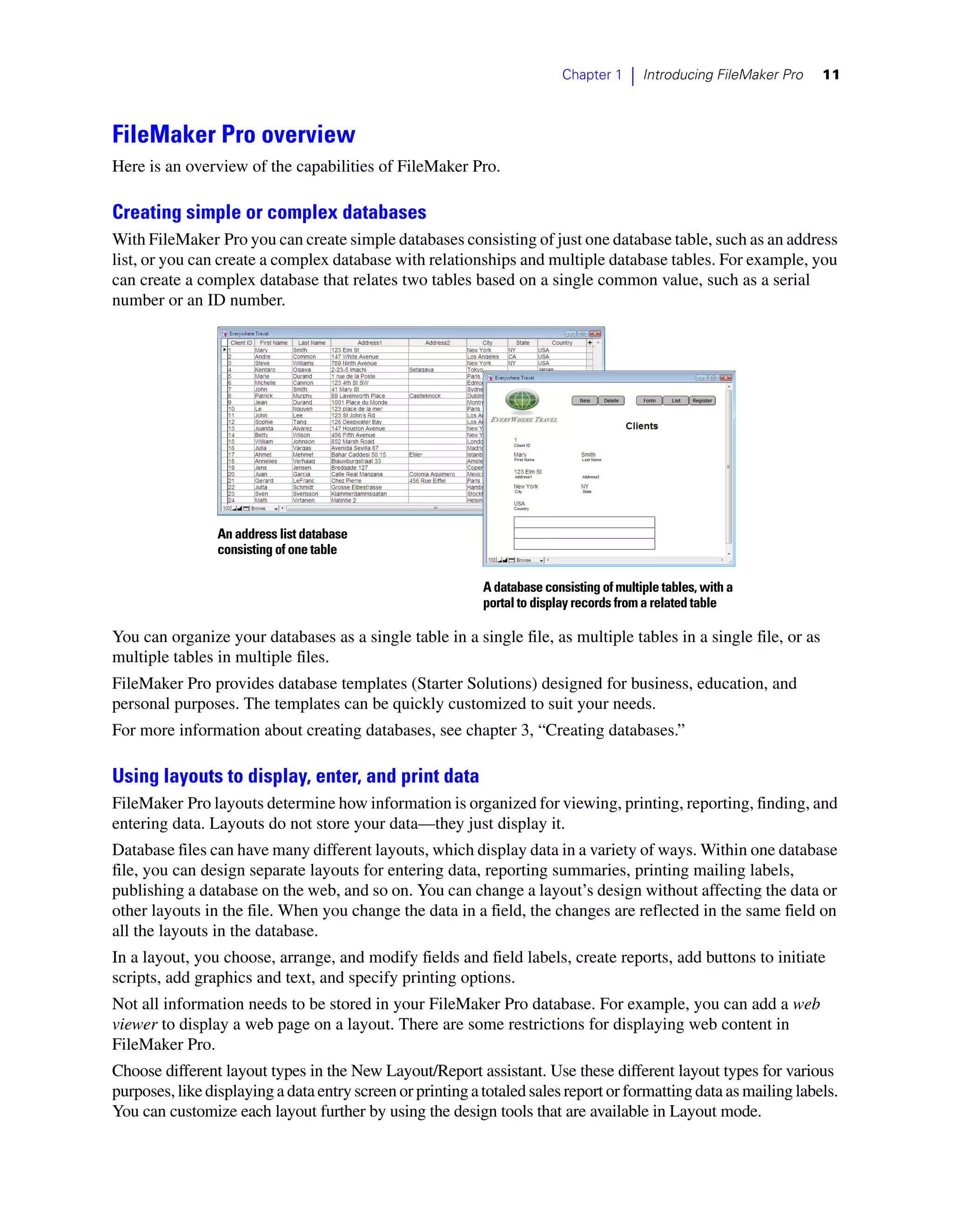 Chapter 1    |   Introducing FileMaker Pro   11



FileMaker Pro overview
Here is an overview of the capabilities of FileMaker Pro.

Creating simple or complex databases
With FileMaker Pro you can create simple databases consisting of just one database table, such as an address
list, or you can create a complex database with relationships and multiple database tables. For example, you
can create a complex database that relates two tables based on a single common value, such as a serial
number or an ID number.




                 An address list database
                 consisting of one table

                                                            A database consisting of multiple tables, with a
                                                            portal to display records from a related table

You can organize your databases as a single table in a single file, as multiple tables in a single file, or as
multiple tables in multiple files.
FileMaker Pro provides database templates (Starter Solutions) designed for business, education, and
personal purposes. The templates can be quickly customized to suit your needs.
For more information about creating databases, see chapter 3, “Creating databases.”

Using layouts to display, enter, and print data
FileMaker Pro layouts determine how information is organized for viewing, printing, reporting, finding, and
entering data. Layouts do not store your data—they just display it.
Database files can have many different layouts, which display data in a variety of ways. Within one database
file, you can design separate layouts for entering data, reporting summaries, printing mailing labels,
publishing a database on the web, and so on. You can change a layout’s design without affecting the data or
other layouts in the file. When you change the data in a field, the changes are reflected in the same field on
all the layouts in the database.
In a layout, you choose, arrange, and modify fields and field labels, create reports, add buttons to initiate
scripts, add graphics and text, and specify printing options.
Not all information needs to be stored in your FileMaker Pro database. For example, you can add a web
viewer to display a web page on a layout. There are some restrictions for displaying web content in
FileMaker Pro.
Choose different layout types in the New Layout/Report assistant. Use these different layout types for various
purposes, like displaying a data entry screen or printing a totaled sales report or formatting data as mailing labels.
You can customize each layout further by using the design tools that are available in Layout mode.
 
