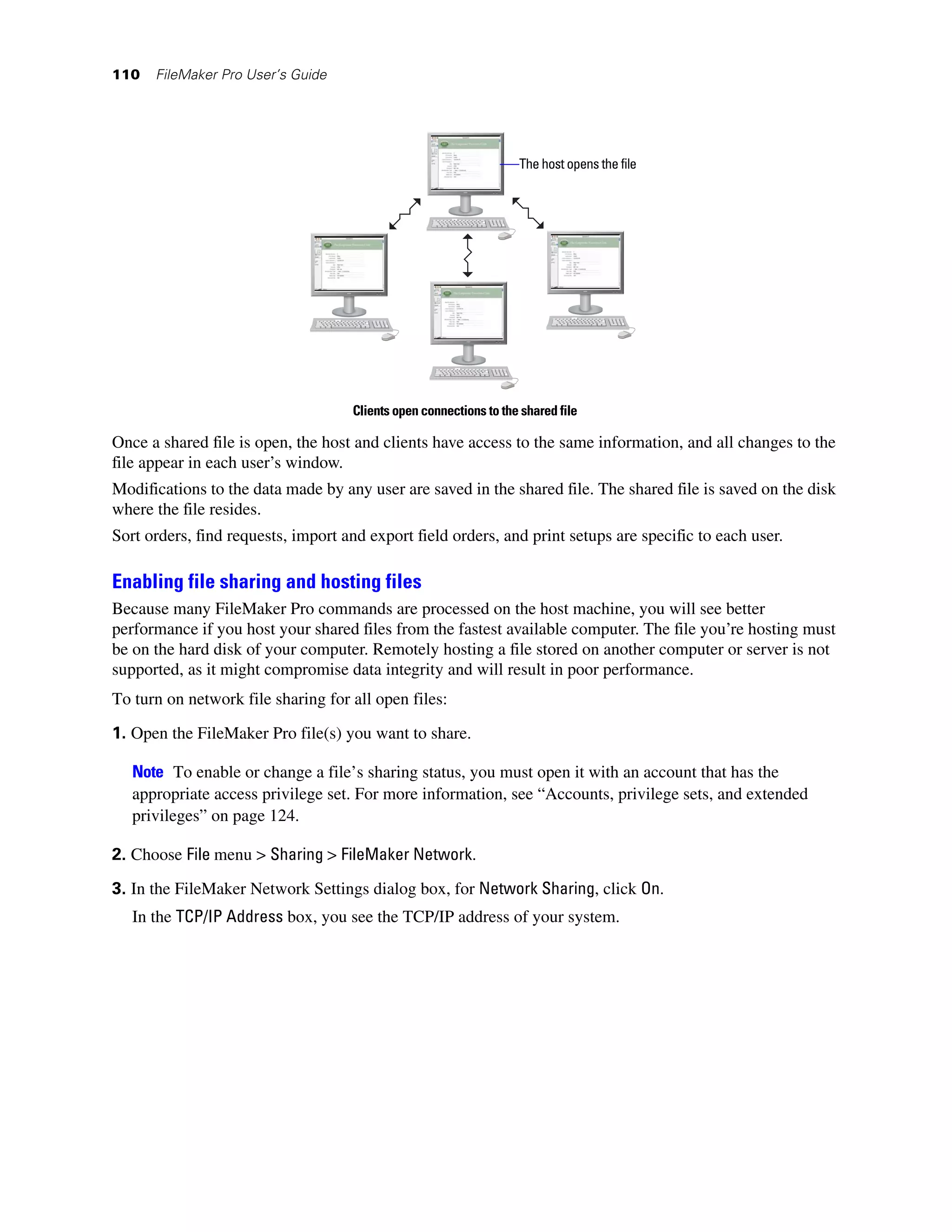 110   FileMaker Pro User’s Guide




                                                                   The host opens the file




                                    Clients open connections to the shared file

Once a shared file is open, the host and clients have access to the same information, and all changes to the
file appear in each user’s window.
Modifications to the data made by any user are saved in the shared file. The shared file is saved on the disk
where the file resides.
Sort orders, find requests, import and export field orders, and print setups are specific to each user.

Enabling file sharing and hosting files
Because many FileMaker Pro commands are processed on the host machine, you will see better
performance if you host your shared files from the fastest available computer. The file you’re hosting must
be on the hard disk of your computer. Remotely hosting a file stored on another computer or server is not
supported, as it might compromise data integrity and will result in poor performance.
To turn on network file sharing for all open files:

1. Open the FileMaker Pro file(s) you want to share.

   Note To enable or change a file’s sharing status, you must open it with an account that has the
   appropriate access privilege set. For more information, see “Accounts, privilege sets, and extended
   privileges” on page 124.

2. Choose File menu > Sharing > FileMaker Network.
3. In the FileMaker Network Settings dialog box, for Network Sharing, click On.
   In the TCP/IP Address box, you see the TCP/IP address of your system.
 