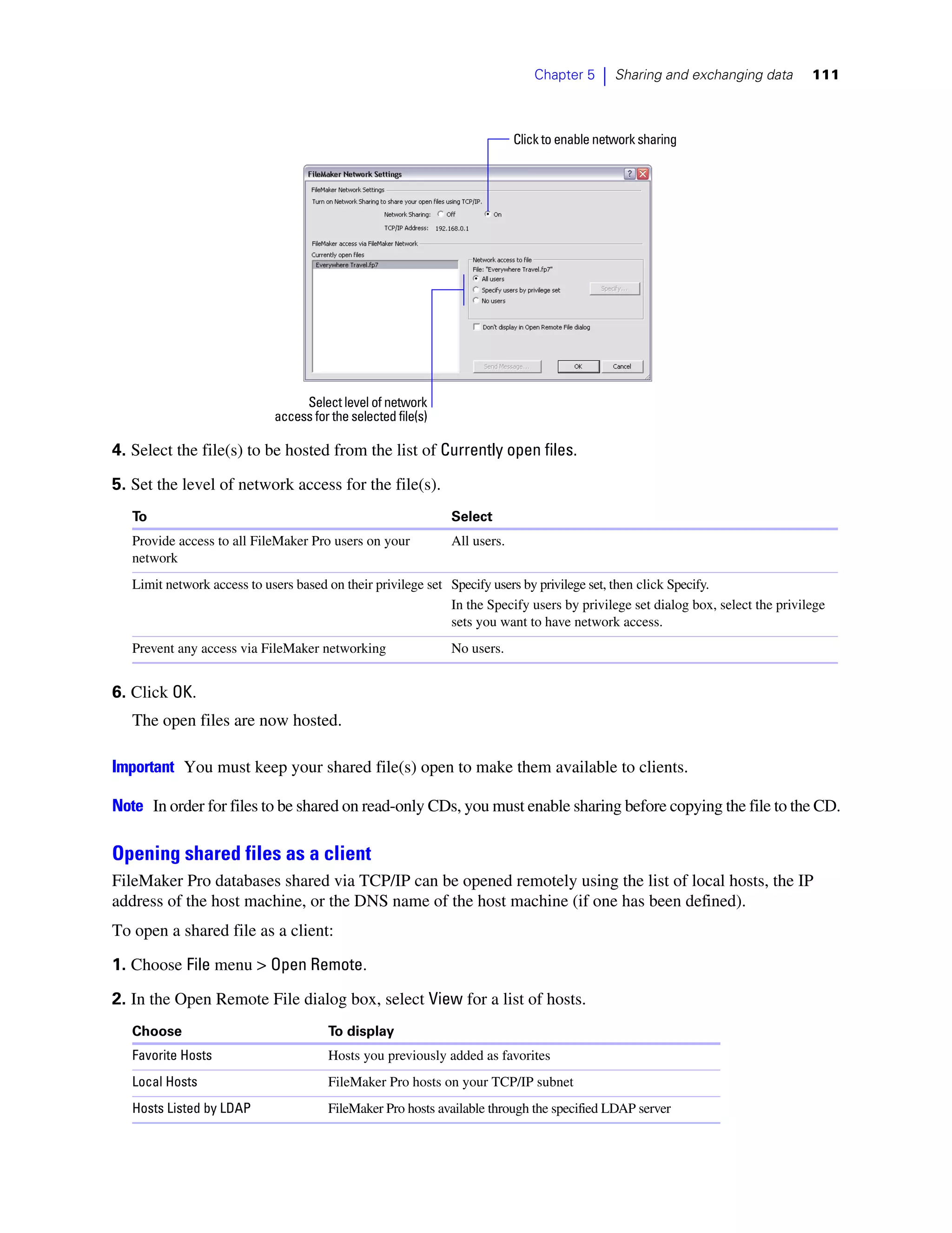 Chapter 5    |   Sharing and exchanging data      111



                                                                            Click to enable network sharing




                                  Select level of network
                             access for the selected file(s)

4. Select the file(s) to be hosted from the list of Currently open files.

5. Set the level of network access for the file(s).
   To                                                          Select
   Provide access to all FileMaker Pro users on your           All users.
   network
   Limit network access to users based on their privilege set Specify users by privilege set, then click Specify.
                                                              In the Specify users by privilege set dialog box, select the privilege
                                                              sets you want to have network access.
   Prevent any access via FileMaker networking                 No users.


6. Click OK.
   The open files are now hosted.

Important You must keep your shared file(s) open to make them available to clients.

Note In order for files to be shared on read-only CDs, you must enable sharing before copying the file to the CD.

Opening shared files as a client
FileMaker Pro databases shared via TCP/IP can be opened remotely using the list of local hosts, the IP
address of the host machine, or the DNS name of the host machine (if one has been defined).
To open a shared file as a client:

1. Choose File menu > Open Remote.

2. In the Open Remote File dialog box, select View for a list of hosts.
   Choose                              To display
   Favorite Hosts                      Hosts you previously added as favorites
   Local Hosts                         FileMaker Pro hosts on your TCP/IP subnet
   Hosts Listed by LDAP                FileMaker Pro hosts available through the specified LDAP server
 
