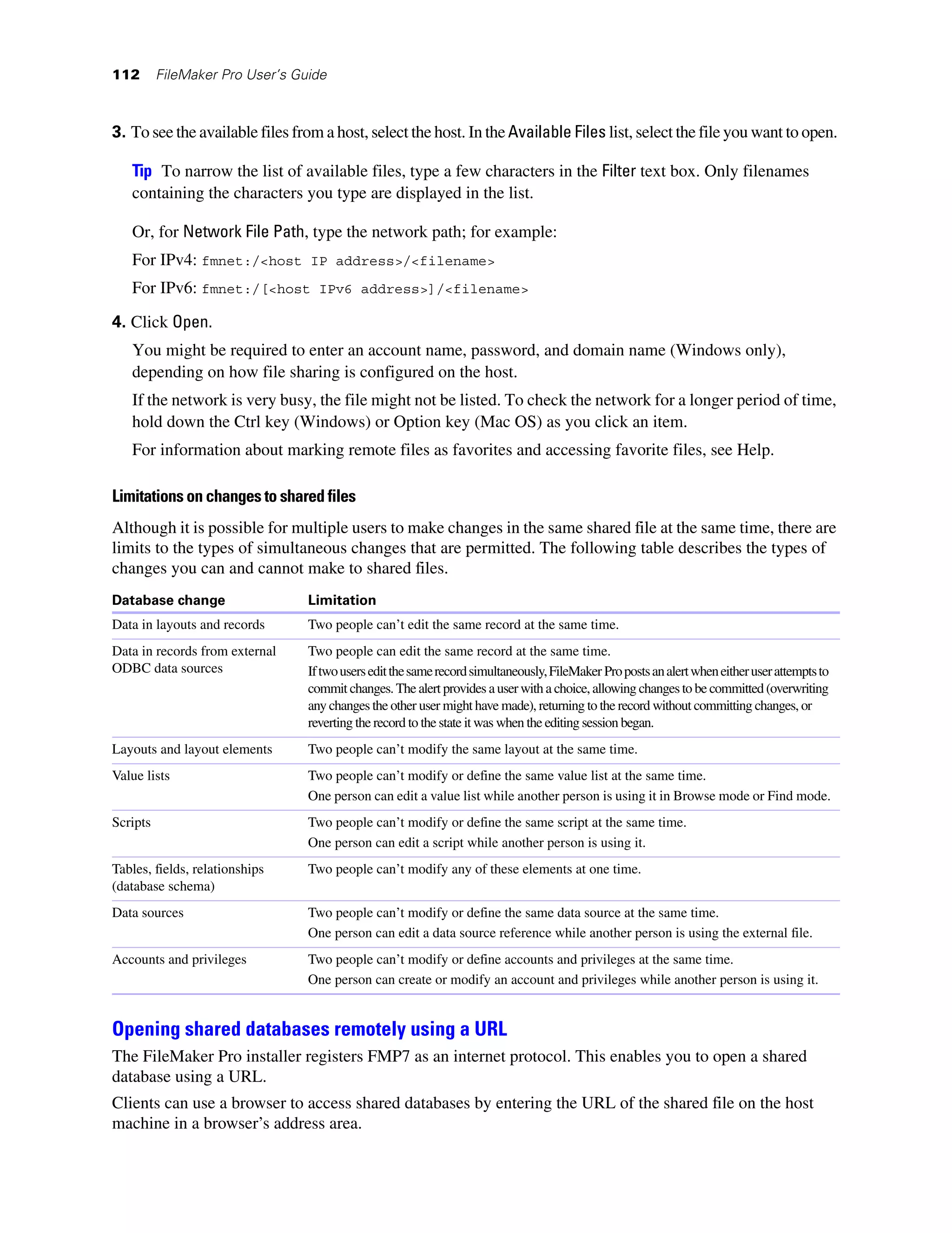 112       FileMaker Pro User’s Guide



3. To see the available files from a host, select the host. In the Available Files list, select the file you want to open.

   Tip To narrow the list of available files, type a few characters in the Filter text box. Only filenames
   containing the characters you type are displayed in the list.

   Or, for Network File Path, type the network path; for example:
   For IPv4: fmnet:/<host IP address>/<filename>
   For IPv6: fmnet:/[<host IPv6 address>]/<filename>
4. Click Open.
   You might be required to enter an account name, password, and domain name (Windows only),
   depending on how file sharing is configured on the host.
   If the network is very busy, the file might not be listed. To check the network for a longer period of time,
   hold down the Ctrl key (Windows) or Option key (Mac OS) as you click an item.
   For information about marking remote files as favorites and accessing favorite files, see Help.

Limitations on changes to shared files
Although it is possible for multiple users to make changes in the same shared file at the same time, there are
limits to the types of simultaneous changes that are permitted. The following table describes the types of
changes you can and cannot make to shared files.
Database change                  Limitation
Data in layouts and records      Two people can’t edit the same record at the same time.
Data in records from external    Two people can edit the same record at the same time.
ODBC data sources                If two users edit the same record simultaneously, FileMaker Pro posts an alert when either user attempts to
                                 commit changes. The alert provides a user with a choice, allowing changes to be committed (overwriting
                                 any changes the other user might have made), returning to the record without committing changes, or
                                 reverting the record to the state it was when the editing session began.
Layouts and layout elements      Two people can’t modify the same layout at the same time.
Value lists                      Two people can’t modify or define the same value list at the same time.
                                 One person can edit a value list while another person is using it in Browse mode or Find mode.
Scripts                          Two people can’t modify or define the same script at the same time.
                                 One person can edit a script while another person is using it.
Tables, fields, relationships    Two people can’t modify any of these elements at one time.
(database schema)
Data sources                     Two people can’t modify or define the same data source at the same time.
                                 One person can edit a data source reference while another person is using the external file.
Accounts and privileges          Two people can’t modify or define accounts and privileges at the same time.
                                 One person can create or modify an account and privileges while another person is using it.


Opening shared databases remotely using a URL
The FileMaker Pro installer registers FMP7 as an internet protocol. This enables you to open a shared
database using a URL.
Clients can use a browser to access shared databases by entering the URL of the shared file on the host
machine in a browser’s address area.
 