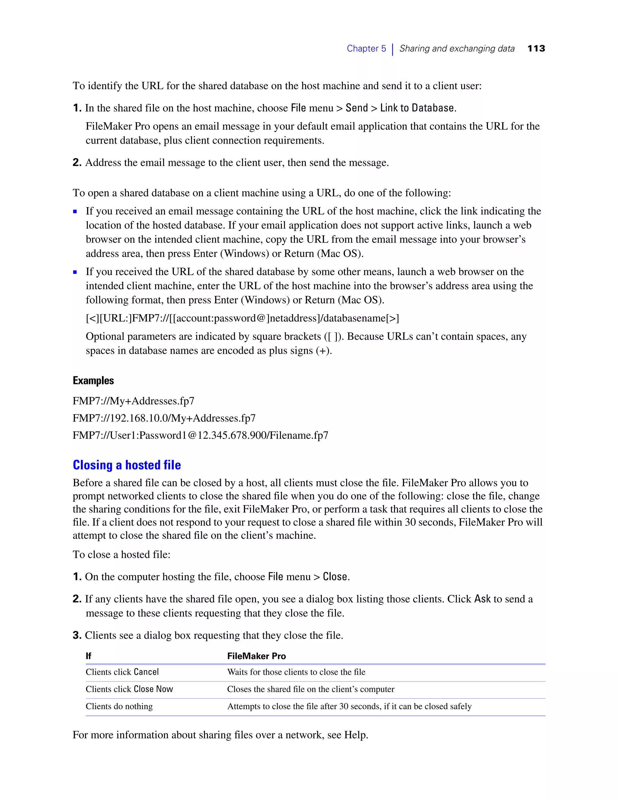 Chapter 5   |   Sharing and exchanging data   113



To identify the URL for the shared database on the host machine and send it to a client user:

1. In the shared file on the host machine, choose File menu > Send > Link to Database.
   FileMaker Pro opens an email message in your default email application that contains the URL for the
   current database, plus client connection requirements.

2. Address the email message to the client user, then send the message.

To open a shared database on a client machine using a URL, do one of the following:
1 If you received an email message containing the URL of the host machine, click the link indicating the
   location of the hosted database. If your email application does not support active links, launch a web
   browser on the intended client machine, copy the URL from the email message into your browser’s
   address area, then press Enter (Windows) or Return (Mac OS).
1 If you received the URL of the shared database by some other means, launch a web browser on the
   intended client machine, enter the URL of the host machine into the browser’s address area using the
   following format, then press Enter (Windows) or Return (Mac OS).
   [<][URL:]FMP7://[[account:password@]netaddress]/databasename[>]
   Optional parameters are indicated by square brackets ([ ]). Because URLs can’t contain spaces, any
   spaces in database names are encoded as plus signs (+).

Examples
FMP7://My+Addresses.fp7
FMP7://192.168.10.0/My+Addresses.fp7
FMP7://User1:Password1@12.345.678.900/Filename.fp7

Closing a hosted file
Before a shared file can be closed by a host, all clients must close the file. FileMaker Pro allows you to
prompt networked clients to close the shared file when you do one of the following: close the file, change
the sharing conditions for the file, exit FileMaker Pro, or perform a task that requires all clients to close the
file. If a client does not respond to your request to close a shared file within 30 seconds, FileMaker Pro will
attempt to close the shared file on the client’s machine.
To close a hosted file:
1. On the computer hosting the file, choose File menu > Close.

2. If any clients have the shared file open, you see a dialog box listing those clients. Click Ask to send a
   message to these clients requesting that they close the file.

3. Clients see a dialog box requesting that they close the file.
   If                                FileMaker Pro
   Clients click Cancel              Waits for those clients to close the file
   Clients click Close Now           Closes the shared file on the client’s computer
   Clients do nothing                Attempts to close the file after 30 seconds, if it can be closed safely


For more information about sharing files over a network, see Help.
 