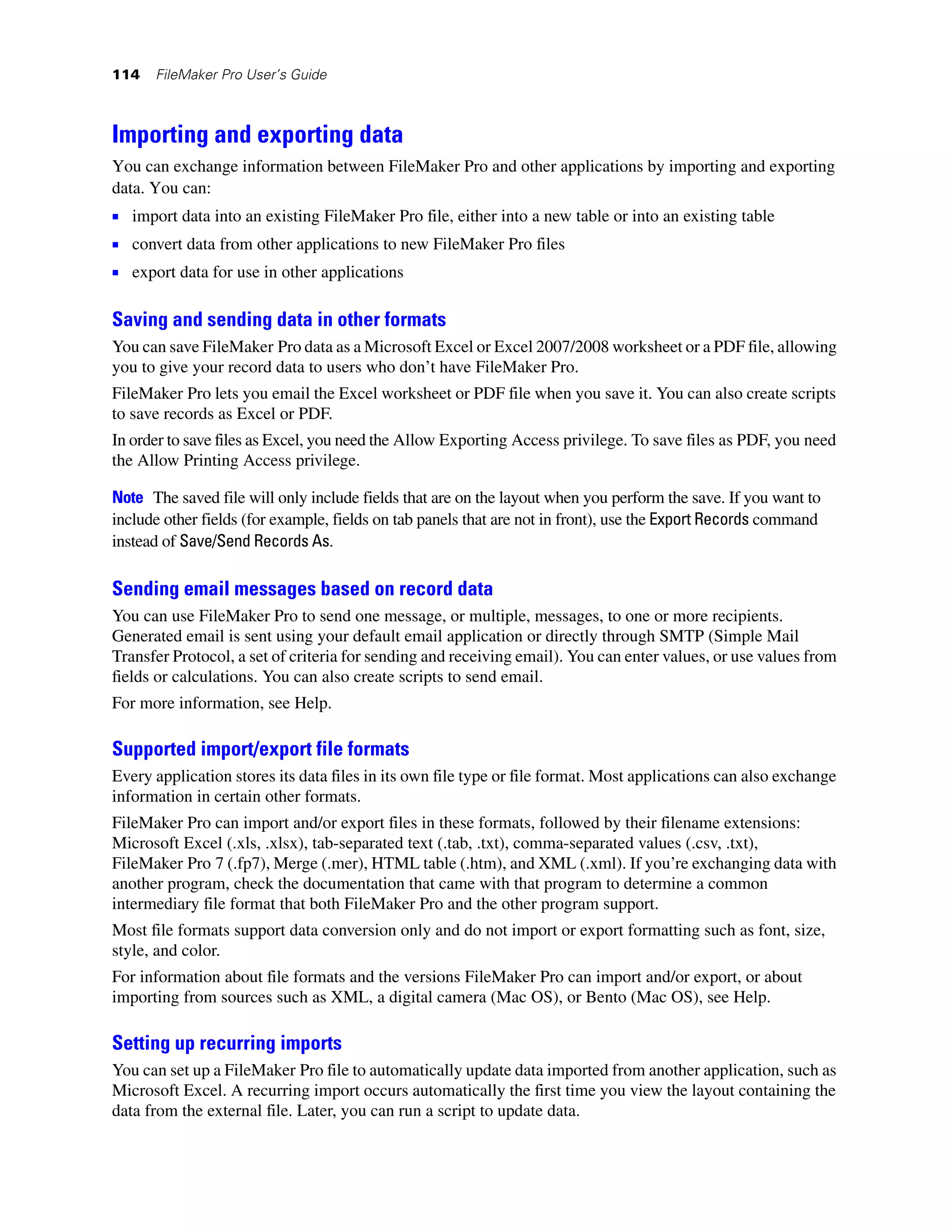 114   FileMaker Pro User’s Guide



Importing and exporting data
You can exchange information between FileMaker Pro and other applications by importing and exporting
data. You can:
1 import data into an existing FileMaker Pro file, either into a new table or into an existing table
1 convert data from other applications to new FileMaker Pro files
1 export data for use in other applications

Saving and sending data in other formats
You can save FileMaker Pro data as a Microsoft Excel or Excel 2007/2008 worksheet or a PDF file, allowing
you to give your record data to users who don’t have FileMaker Pro.
FileMaker Pro lets you email the Excel worksheet or PDF file when you save it. You can also create scripts
to save records as Excel or PDF.
In order to save files as Excel, you need the Allow Exporting Access privilege. To save files as PDF, you need
the Allow Printing Access privilege.

Note The saved file will only include fields that are on the layout when you perform the save. If you want to
include other fields (for example, fields on tab panels that are not in front), use the Export Records command
instead of Save/Send Records As.

Sending email messages based on record data
You can use FileMaker Pro to send one message, or multiple, messages, to one or more recipients.
Generated email is sent using your default email application or directly through SMTP (Simple Mail
Transfer Protocol, a set of criteria for sending and receiving email). You can enter values, or use values from
fields or calculations. You can also create scripts to send email.
For more information, see Help.

Supported import/export file formats
Every application stores its data files in its own file type or file format. Most applications can also exchange
information in certain other formats.
FileMaker Pro can import and/or export files in these formats, followed by their filename extensions:
Microsoft Excel (.xls, .xlsx), tab-separated text (.tab, .txt), comma-separated values (.csv, .txt),
FileMaker Pro 7 (.fp7), Merge (.mer), HTML table (.htm), and XML (.xml). If you’re exchanging data with
another program, check the documentation that came with that program to determine a common
intermediary file format that both FileMaker Pro and the other program support.
Most file formats support data conversion only and do not import or export formatting such as font, size,
style, and color.
For information about file formats and the versions FileMaker Pro can import and/or export, or about
importing from sources such as XML, a digital camera (Mac OS), or Bento (Mac OS), see Help.

Setting up recurring imports
You can set up a FileMaker Pro file to automatically update data imported from another application, such as
Microsoft Excel. A recurring import occurs automatically the first time you view the layout containing the
data from the external file. Later, you can run a script to update data.
 