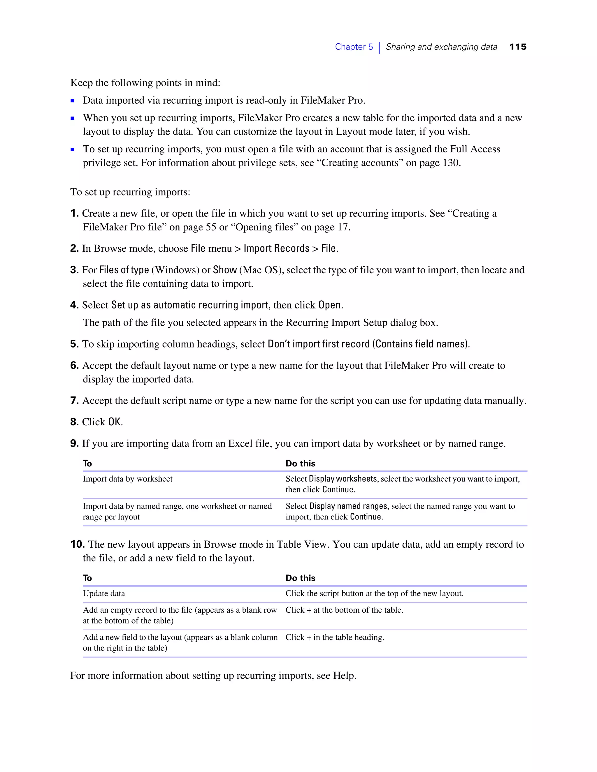 Chapter 5    |    Sharing and exchanging data    115



Keep the following points in mind:
1 Data imported via recurring import is read-only in FileMaker Pro.
1 When you set up recurring imports, FileMaker Pro creates a new table for the imported data and a new
   layout to display the data. You can customize the layout in Layout mode later, if you wish.
1 To set up recurring imports, you must open a file with an account that is assigned the Full Access
   privilege set. For information about privilege sets, see “Creating accounts” on page 130.

To set up recurring imports:
1. Create a new file, or open the file in which you want to set up recurring imports. See “Creating a
   FileMaker Pro file” on page 55 or “Opening files” on page 17.
2. In Browse mode, choose File menu > Import Records > File.

3. For Files of type (Windows) or Show (Mac OS), select the type of file you want to import, then locate and
   select the file containing data to import.

4. Select Set up as automatic recurring import, then click Open.
   The path of the file you selected appears in the Recurring Import Setup dialog box.

5. To skip importing column headings, select Don’t import first record (Contains field names).

6. Accept the default layout name or type a new name for the layout that FileMaker Pro will create to
   display the imported data.

7. Accept the default script name or type a new name for the script you can use for updating data manually.

8. Click OK.

9. If you are importing data from an Excel file, you can import data by worksheet or by named range.
   To                                                       Do this
   Import data by worksheet                                 Select Display worksheets, select the worksheet you want to import,
                                                            then click Continue.
   Import data by named range, one worksheet or named       Select Display named ranges, select the named range you want to
   range per layout                                         import, then click Continue.


10. The new layout appears in Browse mode in Table View. You can update data, add an empty record to
  the file, or add a new field to the layout.
   To                                                       Do this
   Update data                                              Click the script button at the top of the new layout.
   Add an empty record to the file (appears as a blank row Click + at the bottom of the table.
   at the bottom of the table)
   Add a new field to the layout (appears as a blank column Click + in the table heading.
   on the right in the table)


For more information about setting up recurring imports, see Help.
 