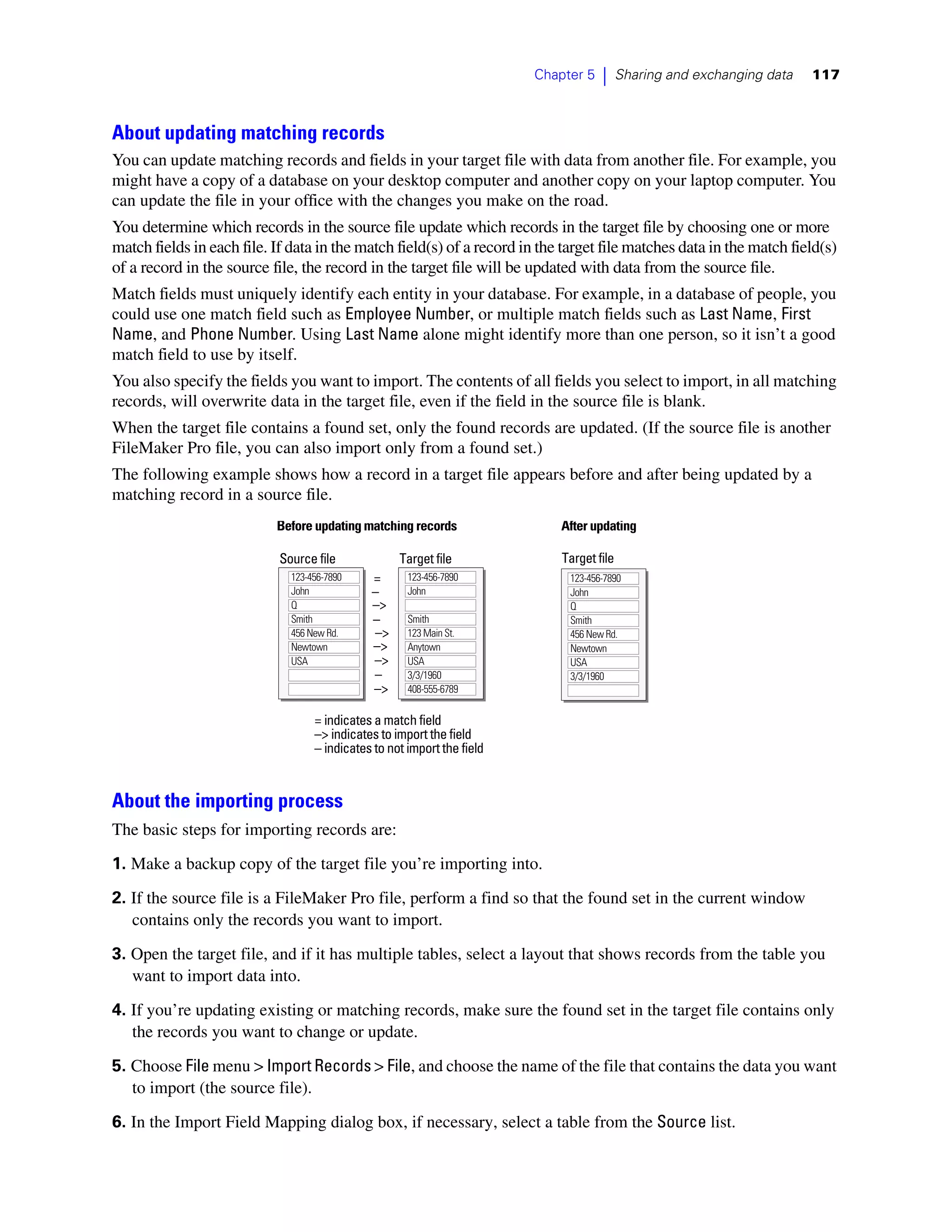 Chapter 5   |     Sharing and exchanging data   117



About updating matching records
You can update matching records and fields in your target file with data from another file. For example, you
might have a copy of a database on your desktop computer and another copy on your laptop computer. You
can update the file in your office with the changes you make on the road.
You determine which records in the source file update which records in the target file by choosing one or more
match fields in each file. If data in the match field(s) of a record in the target file matches data in the match field(s)
of a record in the source file, the record in the target file will be updated with data from the source file.
Match fields must uniquely identify each entity in your database. For example, in a database of people, you
could use one match field such as Employee Number, or multiple match fields such as Last Name, First
Name, and Phone Number. Using Last Name alone might identify more than one person, so it isn’t a good
match field to use by itself.
You also specify the fields you want to import. The contents of all fields you select to import, in all matching
records, will overwrite data in the target file, even if the field in the source file is blank.
When the target file contains a found set, only the found records are updated. (If the source file is another
FileMaker Pro file, you can also import only from a found set.)
The following example shows how a record in a target file appears before and after being updated by a
matching record in a source file.
                           Before updating matching records                  After updating

                            Source file             Target file              Target file
                              123-456-7890    =       123-456-7890            123-456-7890
                              John            –       John                    John
                              Q               –>                              Q
                              Smith           –       Smith                   Smith
                              456 New Rd.     –>      123 Main St.            456 New Rd.
                              Newtown         –>      Anytown                 Newtown
                              USA             –>      USA                     USA
                                              –       3/3/1960                3/3/1960
                                              –>      408-555-6789

                                   = indicates a match field
                                   –> indicates to import the field
                                   – indicates to not import the field


About the importing process
The basic steps for importing records are:
1. Make a backup copy of the target file you’re importing into.

2. If the source file is a FileMaker Pro file, perform a find so that the found set in the current window
   contains only the records you want to import.

3. Open the target file, and if it has multiple tables, select a layout that shows records from the table you
   want to import data into.

4. If you’re updating existing or matching records, make sure the found set in the target file contains only
   the records you want to change or update.

5. Choose File menu > Import Records > File, and choose the name of the file that contains the data you want
   to import (the source file).

6. In the Import Field Mapping dialog box, if necessary, select a table from the Source list.
 