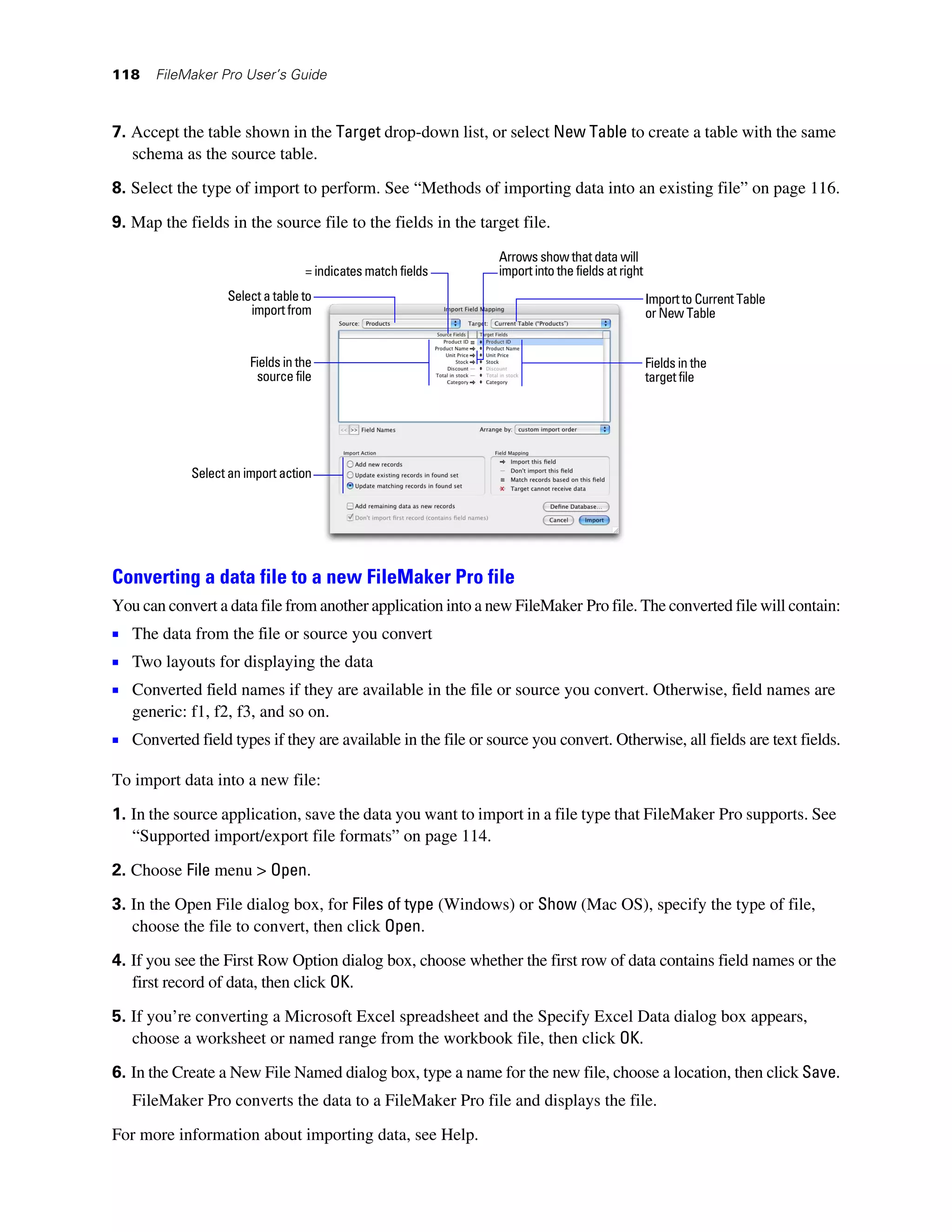 118    FileMaker Pro User’s Guide



7. Accept the table shown in the Target drop-down list, or select New Table to create a table with the same
   schema as the source table.

8. Select the type of import to perform. See “Methods of importing data into an existing file” on page 116.

9. Map the fields in the source file to the fields in the target file.
                                                               Arrows show that data will
                                  = indicates match fields     import into the fields at right
                  Select a table to                                                              Import to Current Table
                      import from                                                                or New Table


                       Fields in the                                                             Fields in the
                        source file                                                              target file




            Select an import action




Converting a data file to a new FileMaker Pro file
You can convert a data file from another application into a new FileMaker Pro file. The converted file will contain:
1 The data from the file or source you convert
1 Two layouts for displaying the data
1 Converted field names if they are available in the file or source you convert. Otherwise, field names are
   generic: f1, f2, f3, and so on.
1 Converted field types if they are available in the file or source you convert. Otherwise, all fields are text fields.

To import data into a new file:

1. In the source application, save the data you want to import in a file type that FileMaker Pro supports. See
   “Supported import/export file formats” on page 114.

2. Choose File menu > Open.

3. In the Open File dialog box, for Files of type (Windows) or Show (Mac OS), specify the type of file,
   choose the file to convert, then click Open.
4. If you see the First Row Option dialog box, choose whether the first row of data contains field names or the
   first record of data, then click OK.
5. If you’re converting a Microsoft Excel spreadsheet and the Specify Excel Data dialog box appears,
   choose a worksheet or named range from the workbook file, then click OK.
6. In the Create a New File Named dialog box, type a name for the new file, choose a location, then click Save.
   FileMaker Pro converts the data to a FileMaker Pro file and displays the file.

For more information about importing data, see Help.
 