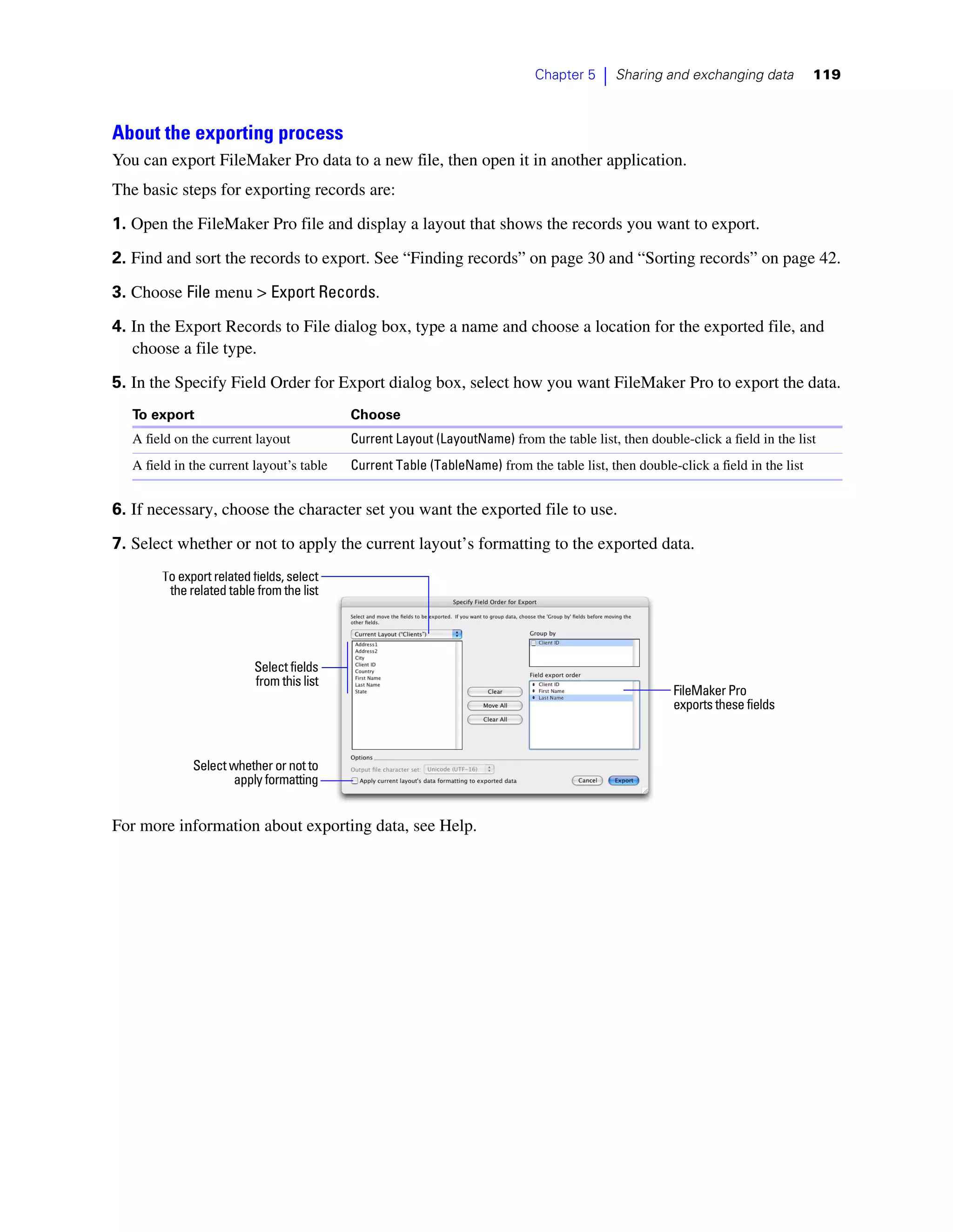 Chapter 5   |   Sharing and exchanging data          119



About the exporting process
You can export FileMaker Pro data to a new file, then open it in another application.
The basic steps for exporting records are:
1. Open the FileMaker Pro file and display a layout that shows the records you want to export.

2. Find and sort the records to export. See “Finding records” on page 30 and “Sorting records” on page 42.

3. Choose File menu > Export Records.
4. In the Export Records to File dialog box, type a name and choose a location for the exported file, and
   choose a file type.
5. In the Specify Field Order for Export dialog box, select how you want FileMaker Pro to export the data.
   To export                               Choose
   A field on the current layout           Current Layout (LayoutName) from the table list, then double-click a field in the list
   A field in the current layout’s table   Current Table (TableName) from the table list, then double-click a field in the list


6. If necessary, choose the character set you want the exported file to use.

7. Select whether or not to apply the current layout’s formatting to the exported data.
        To export related fields, select
         the related table from the list




                          Select fields
                          from this list
                                                                                                      FileMaker Pro
                                                                                                      exports these fields



              Select whether or not to
                      apply formatting


For more information about exporting data, see Help.
 