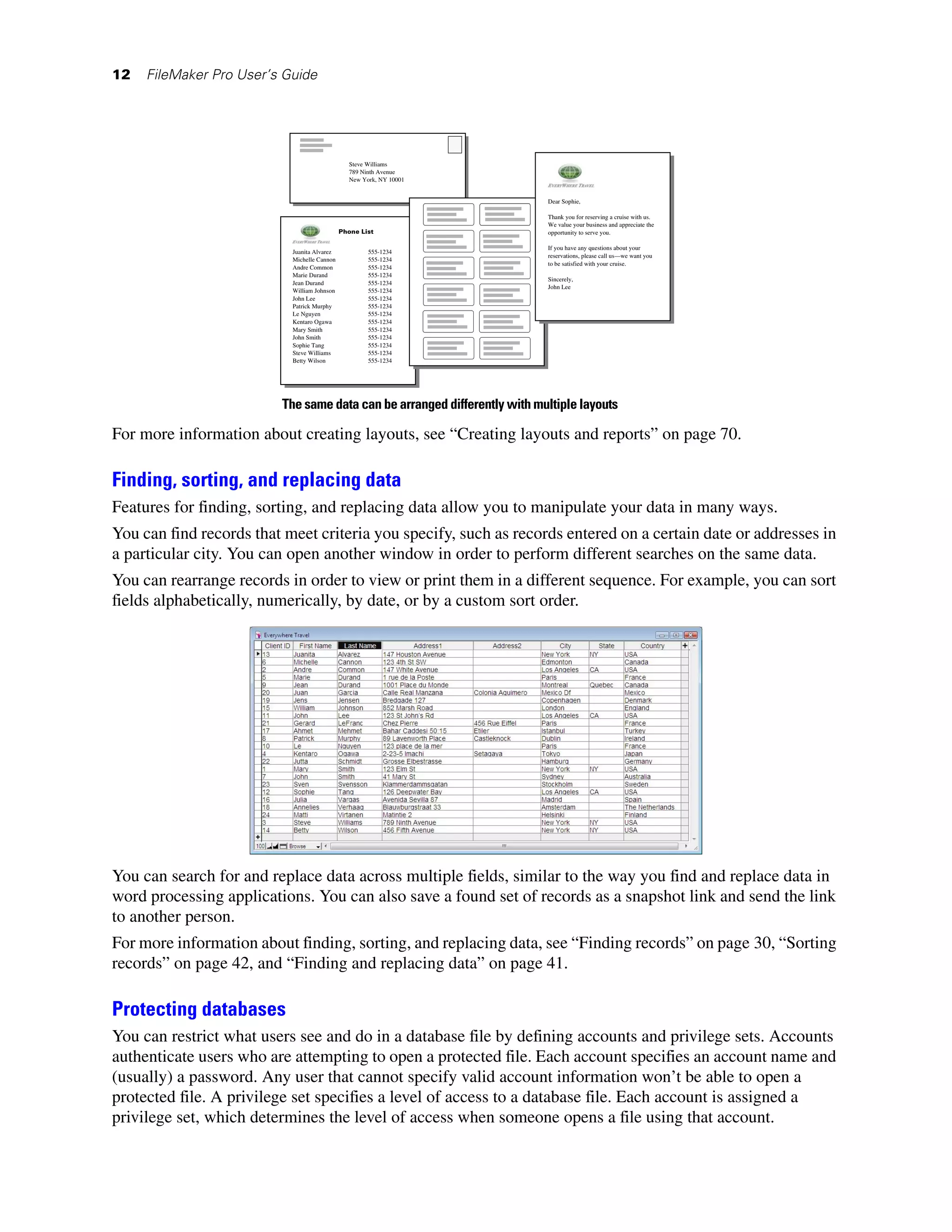 12   FileMaker Pro User’s Guide




                                               Steve Williams
                                               789 Ninth Avenue
                                               New York, NY 10001


                                                                          Dear Sophie,

                                                                          Thank you for reserving a cruise with us.
                                                                          We value your business and appreciate the
                                             Phone List                   opportunity to serve you.

                                                                          If you have any questions about your
                           Juanita Alvarez           555-1234
                                                                          reservations, please call us—we want you
                           Michelle Cannon           555-1234
                                                                          to be satisfied with your cruise.
                           Andre Common              555-1234
                           Marie Durand              555-1234
                                                                          Sincerely,
                           Jean Durand               555-1234
                                                                          John Lee
                           William Johnson           555-1234
                           John Lee                  555-1234
                           Patrick Murphy            555-1234
                           Le Nguyen                 555-1234
                           Kentaro Ogawa             555-1234
                           Mary Smith                555-1234
                           John Smith                555-1234
                           Sophie Tang               555-1234
                           Steve Williams            555-1234
                           Betty Wilson              555-1234




                         The same data can be arranged differently with multiple layouts

For more information about creating layouts, see “Creating layouts and reports” on page 70.

Finding, sorting, and replacing data
Features for finding, sorting, and replacing data allow you to manipulate your data in many ways.
You can find records that meet criteria you specify, such as records entered on a certain date or addresses in
a particular city. You can open another window in order to perform different searches on the same data.
You can rearrange records in order to view or print them in a different sequence. For example, you can sort
fields alphabetically, numerically, by date, or by a custom sort order.




You can search for and replace data across multiple fields, similar to the way you find and replace data in
word processing applications. You can also save a found set of records as a snapshot link and send the link
to another person.
For more information about finding, sorting, and replacing data, see “Finding records” on page 30, “Sorting
records” on page 42, and “Finding and replacing data” on page 41.

Protecting databases
You can restrict what users see and do in a database file by defining accounts and privilege sets. Accounts
authenticate users who are attempting to open a protected file. Each account specifies an account name and
(usually) a password. Any user that cannot specify valid account information won’t be able to open a
protected file. A privilege set specifies a level of access to a database file. Each account is assigned a
privilege set, which determines the level of access when someone opens a file using that account.
 