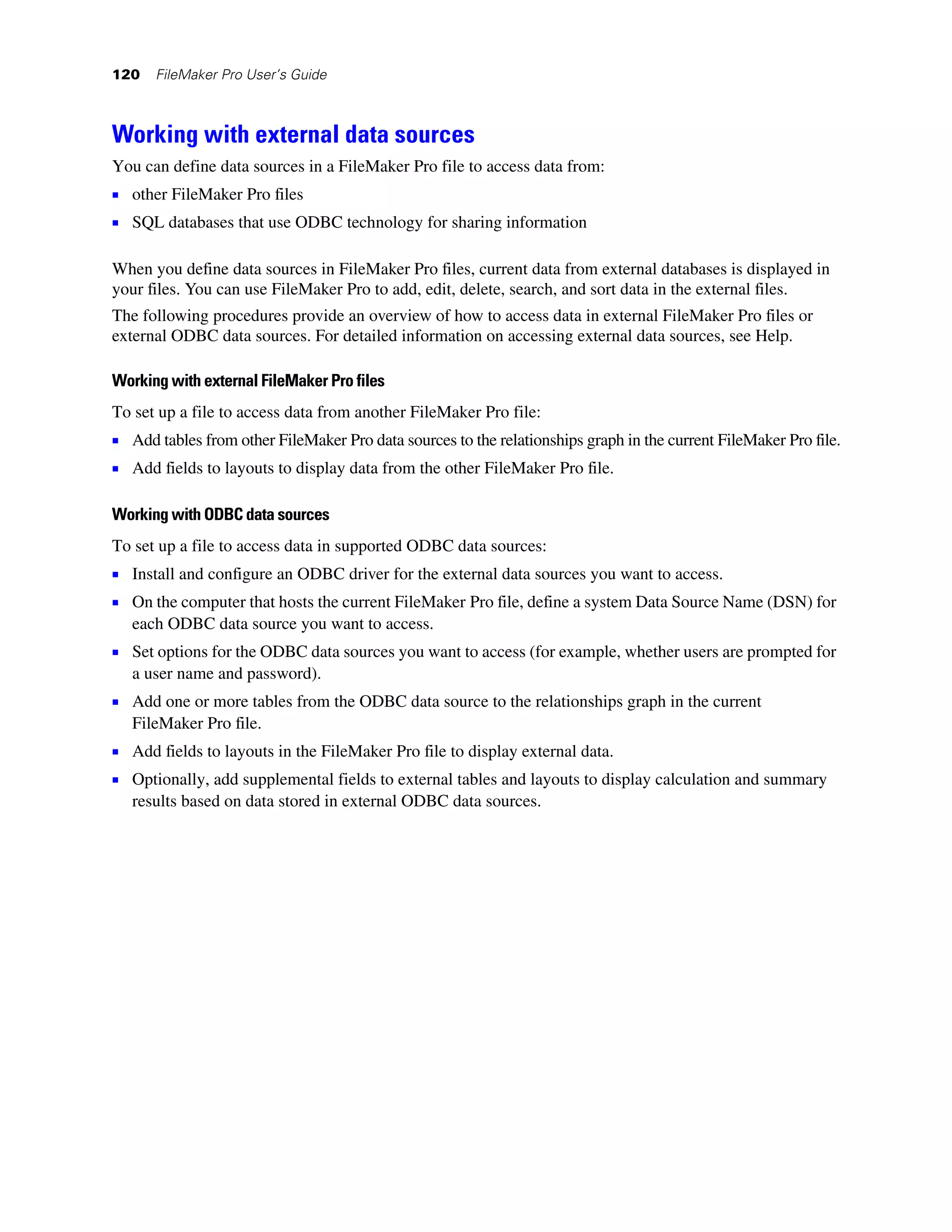 120   FileMaker Pro User’s Guide



Working with external data sources
You can define data sources in a FileMaker Pro file to access data from:
1 other FileMaker Pro files
1 SQL databases that use ODBC technology for sharing information

When you define data sources in FileMaker Pro files, current data from external databases is displayed in
your files. You can use FileMaker Pro to add, edit, delete, search, and sort data in the external files.
The following procedures provide an overview of how to access data in external FileMaker Pro files or
external ODBC data sources. For detailed information on accessing external data sources, see Help.

Working with external FileMaker Pro files
To set up a file to access data from another FileMaker Pro file:
1 Add tables from other FileMaker Pro data sources to the relationships graph in the current FileMaker Pro file.
1 Add fields to layouts to display data from the other FileMaker Pro file.

Working with ODBC data sources
To set up a file to access data in supported ODBC data sources:
1 Install and configure an ODBC driver for the external data sources you want to access.
1 On the computer that hosts the current FileMaker Pro file, define a system Data Source Name (DSN) for
   each ODBC data source you want to access.
1 Set options for the ODBC data sources you want to access (for example, whether users are prompted for
   a user name and password).
1 Add one or more tables from the ODBC data source to the relationships graph in the current
   FileMaker Pro file.
1 Add fields to layouts in the FileMaker Pro file to display external data.
1 Optionally, add supplemental fields to external tables and layouts to display calculation and summary
   results based on data stored in external ODBC data sources.
 