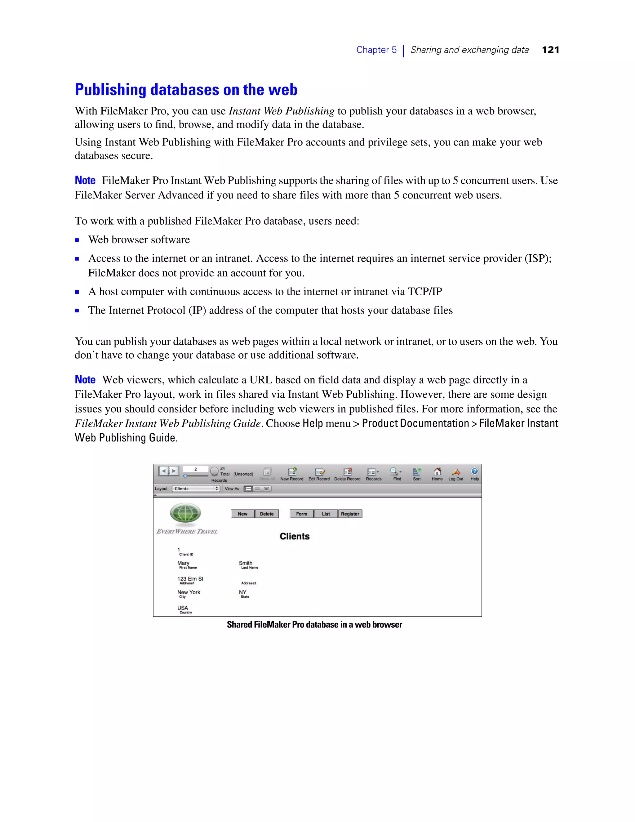 Chapter 5   |   Sharing and exchanging data   121



Publishing databases on the web
With FileMaker Pro, you can use Instant Web Publishing to publish your databases in a web browser,
allowing users to find, browse, and modify data in the database.
Using Instant Web Publishing with FileMaker Pro accounts and privilege sets, you can make your web
databases secure.

Note FileMaker Pro Instant Web Publishing supports the sharing of files with up to 5 concurrent users. Use
FileMaker Server Advanced if you need to share files with more than 5 concurrent web users.

To work with a published FileMaker Pro database, users need:
1 Web browser software
1 Access to the internet or an intranet. Access to the internet requires an internet service provider (ISP);
   FileMaker does not provide an account for you.
1 A host computer with continuous access to the internet or intranet via TCP/IP
1 The Internet Protocol (IP) address of the computer that hosts your database files

You can publish your databases as web pages within a local network or intranet, or to users on the web. You
don’t have to change your database or use additional software.

Note Web viewers, which calculate a URL based on field data and display a web page directly in a
FileMaker Pro layout, work in files shared via Instant Web Publishing. However, there are some design
issues you should consider before including web viewers in published files. For more information, see the
FileMaker Instant Web Publishing Guide. Choose Help menu > Product Documentation > FileMaker Instant
Web Publishing Guide.




                                  Shared FileMaker Pro database in a web browser
 