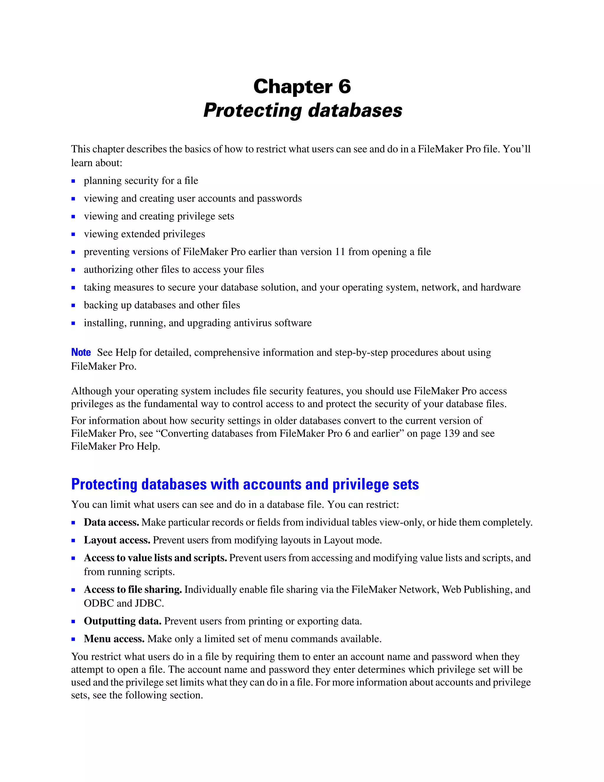 Chapter 6
                                   Protecting databases
This chapter describes the basics of how to restrict what users can see and do in a FileMaker Pro file. You’ll
learn about:
1   planning security for a file
1   viewing and creating user accounts and passwords
1   viewing and creating privilege sets
1   viewing extended privileges
1   preventing versions of FileMaker Pro earlier than version 11 from opening a file
1   authorizing other files to access your files
1 taking measures to secure your database solution, and your operating system, network, and hardware
1 backing up databases and other files
1 installing, running, and upgrading antivirus software

Note See Help for detailed, comprehensive information and step-by-step procedures about using
FileMaker Pro.

Although your operating system includes file security features, you should use FileMaker Pro access
privileges as the fundamental way to control access to and protect the security of your database files.
For information about how security settings in older databases convert to the current version of
FileMaker Pro, see “Converting databases from FileMaker Pro 6 and earlier” on page 139 and see
FileMaker Pro Help.


Protecting databases with accounts and privilege sets
You can limit what users can see and do in a database file. You can restrict:
1 Data access. Make particular records or fields from individual tables view-only, or hide them completely.
1 Layout access. Prevent users from modifying layouts in Layout mode.
1 Access to value lists and scripts. Prevent users from accessing and modifying value lists and scripts, and
    from running scripts.
1 Access to file sharing. Individually enable file sharing via the FileMaker Network, Web Publishing, and
    ODBC and JDBC.
1 Outputting data. Prevent users from printing or exporting data.
1 Menu access. Make only a limited set of menu commands available.
You restrict what users do in a file by requiring them to enter an account name and password when they
attempt to open a file. The account name and password they enter determines which privilege set will be
used and the privilege set limits what they can do in a file. For more information about accounts and privilege
sets, see the following section.
 