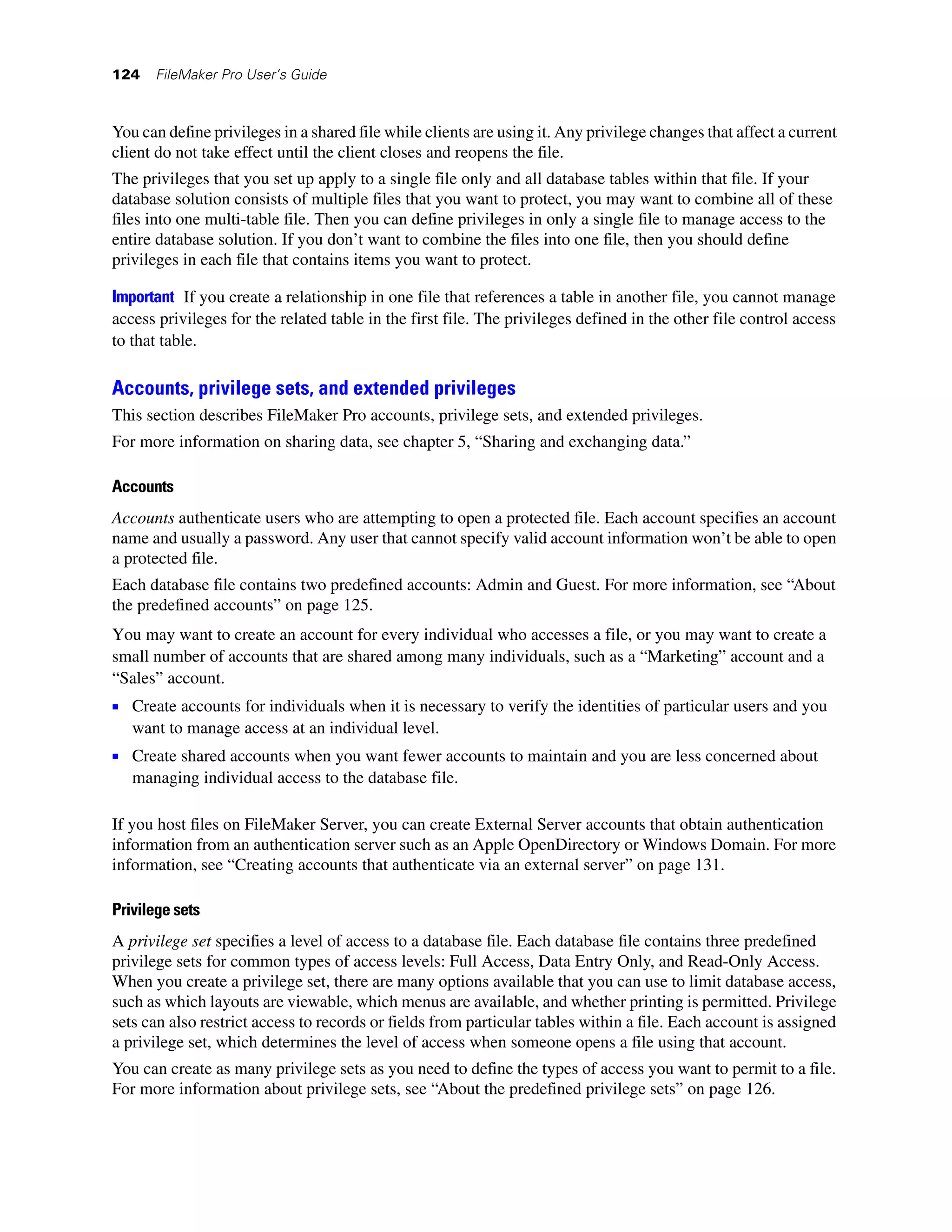 124   FileMaker Pro User’s Guide



You can define privileges in a shared file while clients are using it. Any privilege changes that affect a current
client do not take effect until the client closes and reopens the file.
The privileges that you set up apply to a single file only and all database tables within that file. If your
database solution consists of multiple files that you want to protect, you may want to combine all of these
files into one multi-table file. Then you can define privileges in only a single file to manage access to the
entire database solution. If you don’t want to combine the files into one file, then you should define
privileges in each file that contains items you want to protect.

Important If you create a relationship in one file that references a table in another file, you cannot manage
access privileges for the related table in the first file. The privileges defined in the other file control access
to that table.

Accounts, privilege sets, and extended privileges
This section describes FileMaker Pro accounts, privilege sets, and extended privileges.
For more information on sharing data, see chapter 5, “Sharing and exchanging data.”

Accounts
Accounts authenticate users who are attempting to open a protected file. Each account specifies an account
name and usually a password. Any user that cannot specify valid account information won’t be able to open
a protected file.
Each database file contains two predefined accounts: Admin and Guest. For more information, see “About
the predefined accounts” on page 125.
You may want to create an account for every individual who accesses a file, or you may want to create a
small number of accounts that are shared among many individuals, such as a “Marketing” account and a
“Sales” account.
1 Create accounts for individuals when it is necessary to verify the identities of particular users and you
   want to manage access at an individual level.
1 Create shared accounts when you want fewer accounts to maintain and you are less concerned about
   managing individual access to the database file.

If you host files on FileMaker Server, you can create External Server accounts that obtain authentication
information from an authentication server such as an Apple OpenDirectory or Windows Domain. For more
information, see “Creating accounts that authenticate via an external server” on page 131.

Privilege sets
A privilege set specifies a level of access to a database file. Each database file contains three predefined
privilege sets for common types of access levels: Full Access, Data Entry Only, and Read-Only Access.
When you create a privilege set, there are many options available that you can use to limit database access,
such as which layouts are viewable, which menus are available, and whether printing is permitted. Privilege
sets can also restrict access to records or fields from particular tables within a file. Each account is assigned
a privilege set, which determines the level of access when someone opens a file using that account.
You can create as many privilege sets as you need to define the types of access you want to permit to a file.
For more information about privilege sets, see “About the predefined privilege sets” on page 126.
 