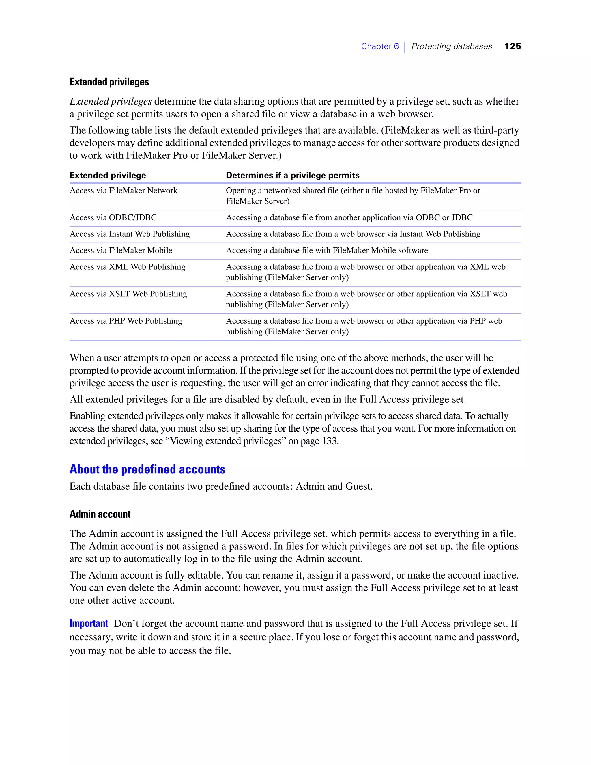 Chapter 6   |   Protecting databases      125



Extended privileges
Extended privileges determine the data sharing options that are permitted by a privilege set, such as whether
a privilege set permits users to open a shared file or view a database in a web browser.
The following table lists the default extended privileges that are available. (FileMaker as well as third-party
developers may define additional extended privileges to manage access for other software products designed
to work with FileMaker Pro or FileMaker Server.)
Extended privilege                     Determines if a privilege permits
Access via FileMaker Network           Opening a networked shared file (either a file hosted by FileMaker Pro or
                                       FileMaker Server)
Access via ODBC/JDBC                   Accessing a database file from another application via ODBC or JDBC
Access via Instant Web Publishing      Accessing a database file from a web browser via Instant Web Publishing
Access via FileMaker Mobile            Accessing a database file with FileMaker Mobile software
Access via XML Web Publishing          Accessing a database file from a web browser or other application via XML web
                                       publishing (FileMaker Server only)
Access via XSLT Web Publishing         Accessing a database file from a web browser or other application via XSLT web
                                       publishing (FileMaker Server only)
Access via PHP Web Publishing          Accessing a database file from a web browser or other application via PHP web
                                       publishing (FileMaker Server only)


When a user attempts to open or access a protected file using one of the above methods, the user will be
prompted to provide account information. If the privilege set for the account does not permit the type of extended
privilege access the user is requesting, the user will get an error indicating that they cannot access the file.
All extended privileges for a file are disabled by default, even in the Full Access privilege set.
Enabling extended privileges only makes it allowable for certain privilege sets to access shared data. To actually
access the shared data, you must also set up sharing for the type of access that you want. For more information on
extended privileges, see “Viewing extended privileges” on page 133.

About the predefined accounts
Each database file contains two predefined accounts: Admin and Guest.

Admin account
The Admin account is assigned the Full Access privilege set, which permits access to everything in a file.
The Admin account is not assigned a password. In files for which privileges are not set up, the file options
are set up to automatically log in to the file using the Admin account.
The Admin account is fully editable. You can rename it, assign it a password, or make the account inactive.
You can even delete the Admin account; however, you must assign the Full Access privilege set to at least
one other active account.

Important Don’t forget the account name and password that is assigned to the Full Access privilege set. If
necessary, write it down and store it in a secure place. If you lose or forget this account name and password,
you may not be able to access the file.
 