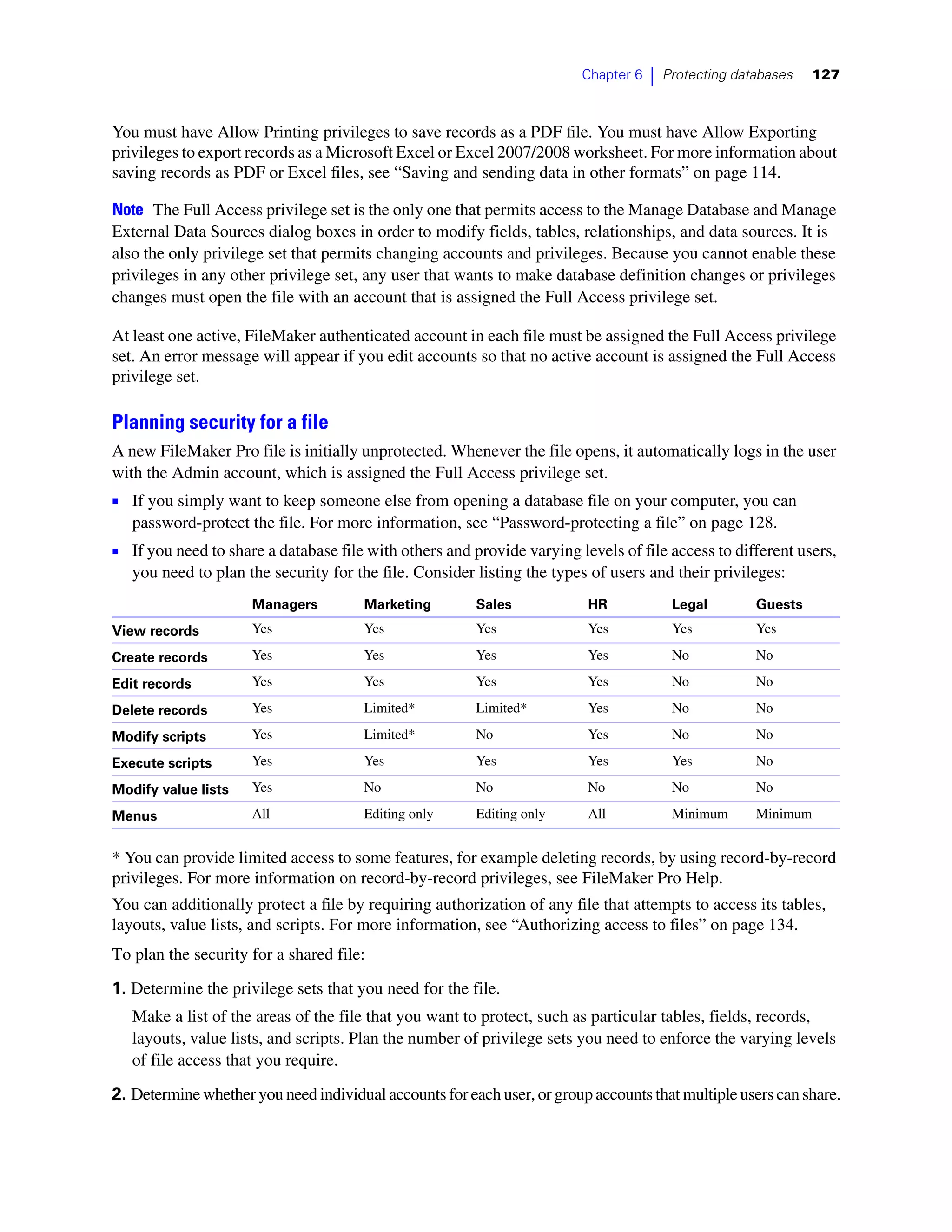 Chapter 6   |   Protecting databases    127



You must have Allow Printing privileges to save records as a PDF file. You must have Allow Exporting
privileges to export records as a Microsoft Excel or Excel 2007/2008 worksheet. For more information about
saving records as PDF or Excel files, see “Saving and sending data in other formats” on page 114.

Note The Full Access privilege set is the only one that permits access to the Manage Database and Manage
External Data Sources dialog boxes in order to modify fields, tables, relationships, and data sources. It is
also the only privilege set that permits changing accounts and privileges. Because you cannot enable these
privileges in any other privilege set, any user that wants to make database definition changes or privileges
changes must open the file with an account that is assigned the Full Access privilege set.

At least one active, FileMaker authenticated account in each file must be assigned the Full Access privilege
set. An error message will appear if you edit accounts so that no active account is assigned the Full Access
privilege set.

Planning security for a file
A new FileMaker Pro file is initially unprotected. Whenever the file opens, it automatically logs in the user
with the Admin account, which is assigned the Full Access privilege set.
1 If you simply want to keep someone else from opening a database file on your computer, you can
   password-protect the file. For more information, see “Password-protecting a file” on page 128.
1 If you need to share a database file with others and provide varying levels of file access to different users,
   you need to plan the security for the file. Consider listing the types of users and their privileges:
                     Managers          Marketing        Sales            HR              Legal        Guests
View records         Yes               Yes              Yes              Yes             Yes          Yes

Create records       Yes               Yes              Yes              Yes             No           No

Edit records         Yes               Yes              Yes              Yes             No           No

Delete records       Yes               Limited*         Limited*         Yes             No           No

Modify scripts       Yes               Limited*         No               Yes             No           No

Execute scripts      Yes               Yes              Yes              Yes             Yes          No

Modify value lists   Yes               No               No               No              No           No

Menus                All               Editing only     Editing only     All             Minimum      Minimum


* You can provide limited access to some features, for example deleting records, by using record-by-record
privileges. For more information on record-by-record privileges, see FileMaker Pro Help.
You can additionally protect a file by requiring authorization of any file that attempts to access its tables,
layouts, value lists, and scripts. For more information, see “Authorizing access to files” on page 134.
To plan the security for a shared file:
1. Determine the privilege sets that you need for the file.
   Make a list of the areas of the file that you want to protect, such as particular tables, fields, records,
   layouts, value lists, and scripts. Plan the number of privilege sets you need to enforce the varying levels
   of file access that you require.

2. Determine whether you need individual accounts for each user, or group accounts that multiple users can share.
 