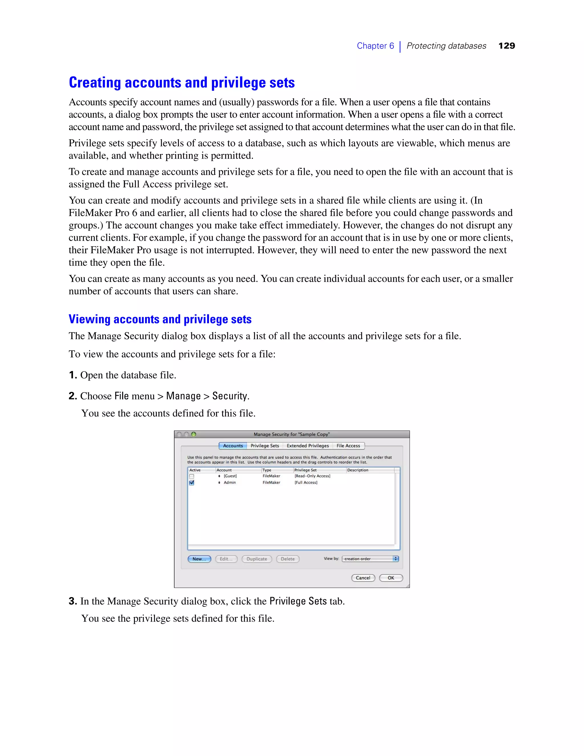 Chapter 6   |   Protecting databases   129



Creating accounts and privilege sets
Accounts specify account names and (usually) passwords for a file. When a user opens a file that contains
accounts, a dialog box prompts the user to enter account information. When a user opens a file with a correct
account name and password, the privilege set assigned to that account determines what the user can do in that file.
Privilege sets specify levels of access to a database, such as which layouts are viewable, which menus are
available, and whether printing is permitted.
To create and manage accounts and privilege sets for a file, you need to open the file with an account that is
assigned the Full Access privilege set.
You can create and modify accounts and privilege sets in a shared file while clients are using it. (In
FileMaker Pro 6 and earlier, all clients had to close the shared file before you could change passwords and
groups.) The account changes you make take effect immediately. However, the changes do not disrupt any
current clients. For example, if you change the password for an account that is in use by one or more clients,
their FileMaker Pro usage is not interrupted. However, they will need to enter the new password the next
time they open the file.
You can create as many accounts as you need. You can create individual accounts for each user, or a smaller
number of accounts that users can share.

Viewing accounts and privilege sets
The Manage Security dialog box displays a list of all the accounts and privilege sets for a file.
To view the accounts and privilege sets for a file:

1. Open the database file.

2. Choose File menu > Manage > Security.
   You see the accounts defined for this file.




3. In the Manage Security dialog box, click the Privilege Sets tab.
   You see the privilege sets defined for this file.
 
