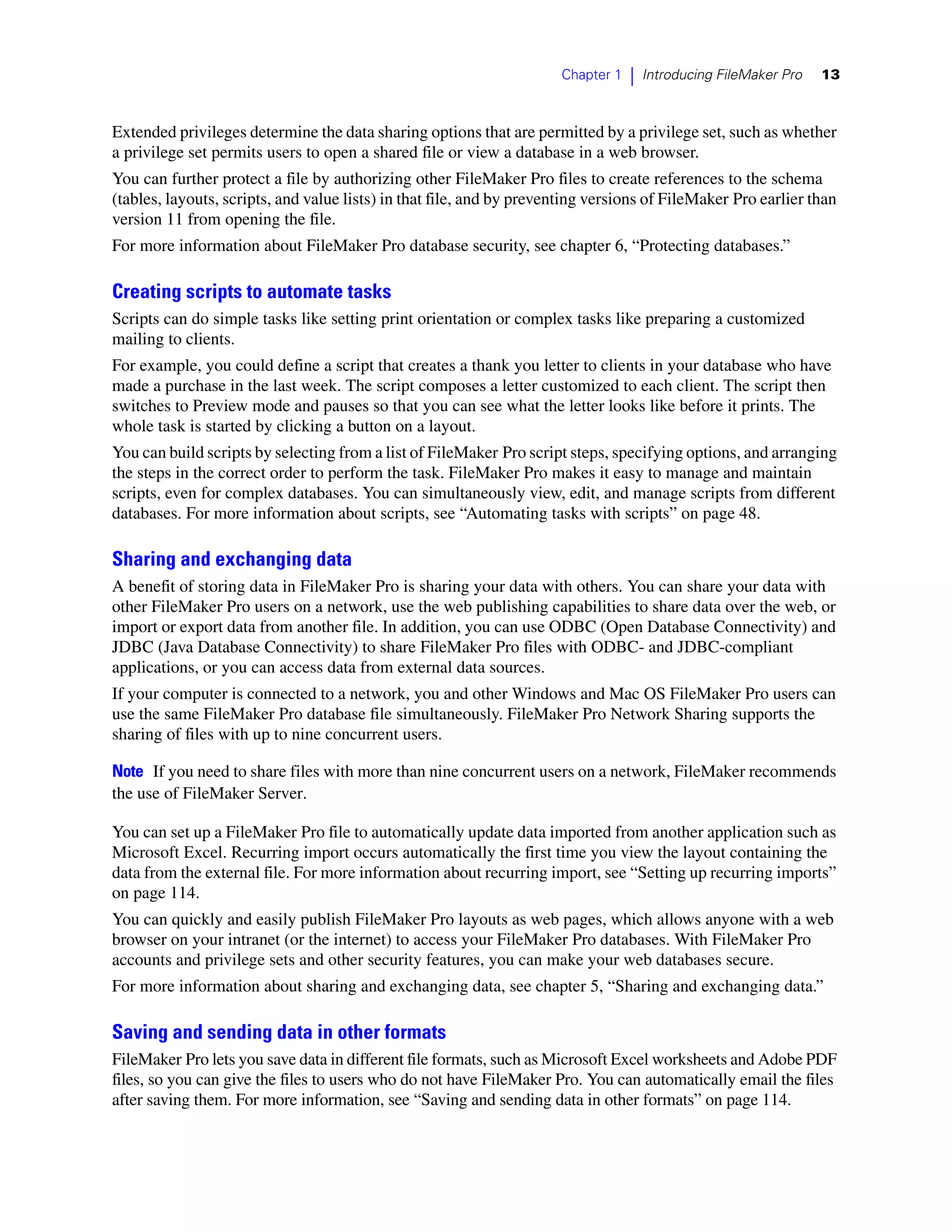 Chapter 1   |   Introducing FileMaker Pro   13



Extended privileges determine the data sharing options that are permitted by a privilege set, such as whether
a privilege set permits users to open a shared file or view a database in a web browser.
You can further protect a file by authorizing other FileMaker Pro files to create references to the schema
(tables, layouts, scripts, and value lists) in that file, and by preventing versions of FileMaker Pro earlier than
version 11 from opening the file.
For more information about FileMaker Pro database security, see chapter 6, “Protecting databases.”

Creating scripts to automate tasks
Scripts can do simple tasks like setting print orientation or complex tasks like preparing a customized
mailing to clients.
For example, you could define a script that creates a thank you letter to clients in your database who have
made a purchase in the last week. The script composes a letter customized to each client. The script then
switches to Preview mode and pauses so that you can see what the letter looks like before it prints. The
whole task is started by clicking a button on a layout.
You can build scripts by selecting from a list of FileMaker Pro script steps, specifying options, and arranging
the steps in the correct order to perform the task. FileMaker Pro makes it easy to manage and maintain
scripts, even for complex databases. You can simultaneously view, edit, and manage scripts from different
databases. For more information about scripts, see “Automating tasks with scripts” on page 48.

Sharing and exchanging data
A benefit of storing data in FileMaker Pro is sharing your data with others. You can share your data with
other FileMaker Pro users on a network, use the web publishing capabilities to share data over the web, or
import or export data from another file. In addition, you can use ODBC (Open Database Connectivity) and
JDBC (Java Database Connectivity) to share FileMaker Pro files with ODBC- and JDBC-compliant
applications, or you can access data from external data sources.
If your computer is connected to a network, you and other Windows and Mac OS FileMaker Pro users can
use the same FileMaker Pro database file simultaneously. FileMaker Pro Network Sharing supports the
sharing of files with up to nine concurrent users.

Note If you need to share files with more than nine concurrent users on a network, FileMaker recommends
the use of FileMaker Server.

You can set up a FileMaker Pro file to automatically update data imported from another application such as
Microsoft Excel. Recurring import occurs automatically the first time you view the layout containing the
data from the external file. For more information about recurring import, see “Setting up recurring imports”
on page 114.
You can quickly and easily publish FileMaker Pro layouts as web pages, which allows anyone with a web
browser on your intranet (or the internet) to access your FileMaker Pro databases. With FileMaker Pro
accounts and privilege sets and other security features, you can make your web databases secure.
For more information about sharing and exchanging data, see chapter 5, “Sharing and exchanging data.”

Saving and sending data in other formats
FileMaker Pro lets you save data in different file formats, such as Microsoft Excel worksheets and Adobe PDF
files, so you can give the files to users who do not have FileMaker Pro. You can automatically email the files
after saving them. For more information, see “Saving and sending data in other formats” on page 114.
 
