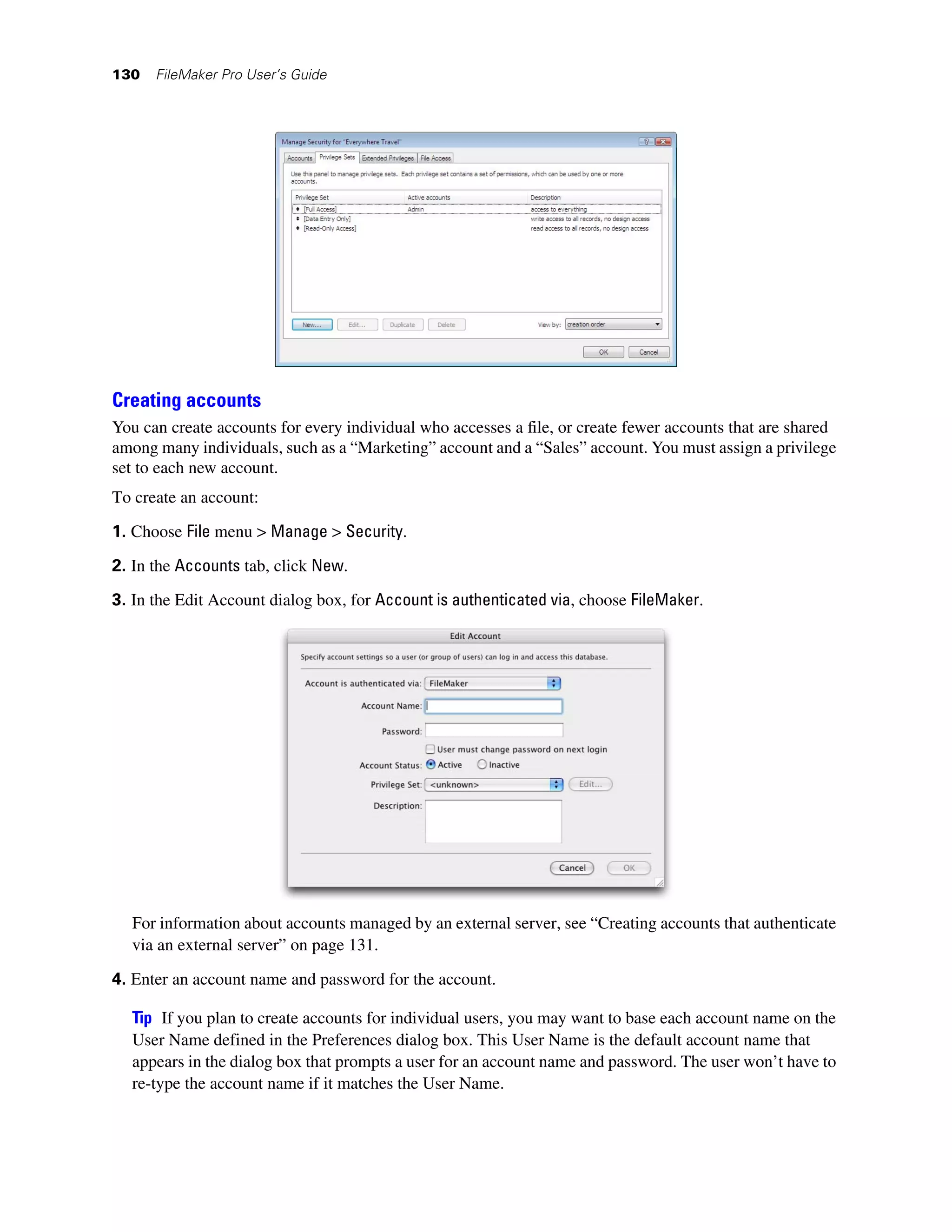 130   FileMaker Pro User’s Guide




Creating accounts
You can create accounts for every individual who accesses a file, or create fewer accounts that are shared
among many individuals, such as a “Marketing” account and a “Sales” account. You must assign a privilege
set to each new account.
To create an account:

1. Choose File menu > Manage > Security.

2. In the Accounts tab, click New.
3. In the Edit Account dialog box, for Account is authenticated via, choose FileMaker.




  For information about accounts managed by an external server, see “Creating accounts that authenticate
  via an external server” on page 131.

4. Enter an account name and password for the account.

  Tip If you plan to create accounts for individual users, you may want to base each account name on the
  User Name defined in the Preferences dialog box. This User Name is the default account name that
  appears in the dialog box that prompts a user for an account name and password. The user won’t have to
  re-type the account name if it matches the User Name.
 