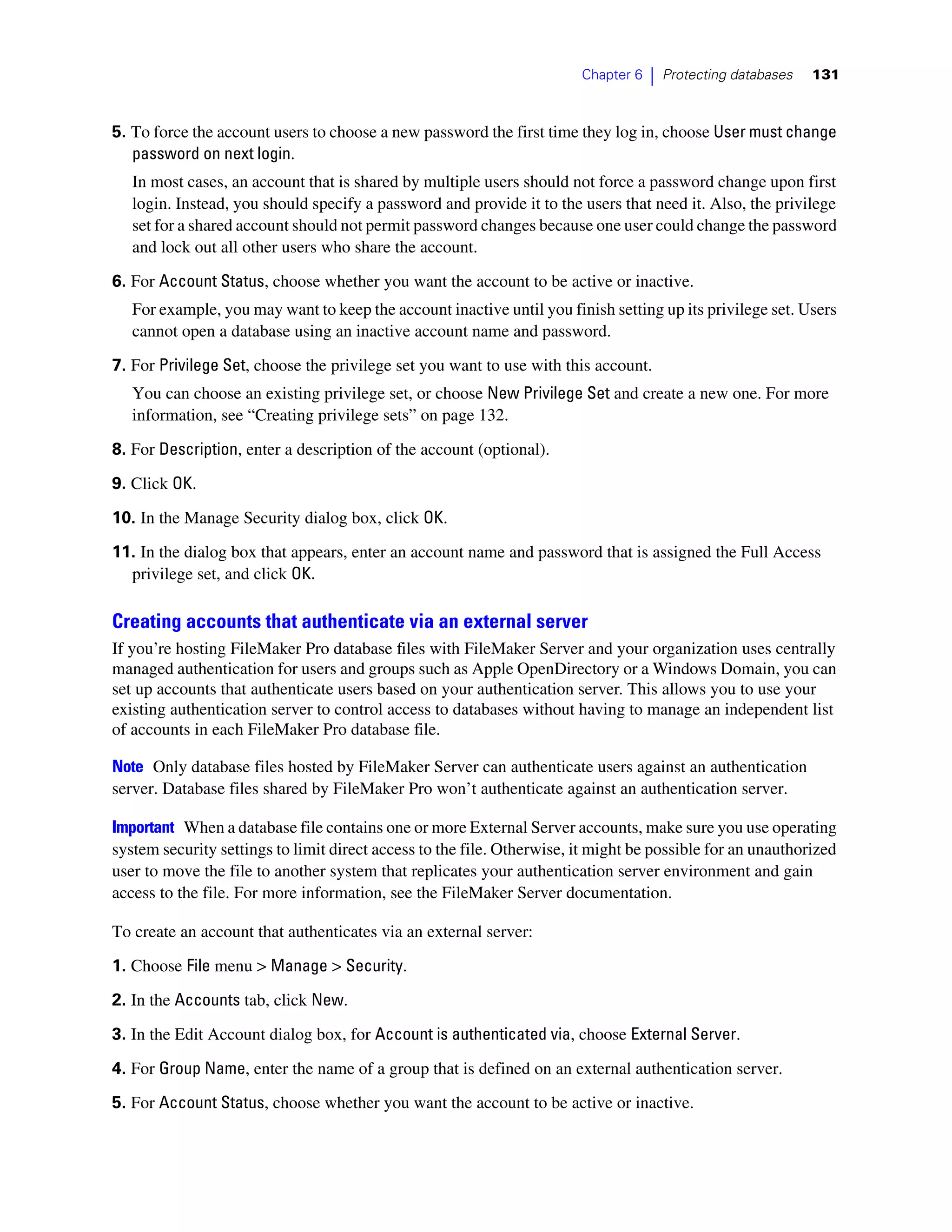 Chapter 6   |   Protecting databases   131



5. To force the account users to choose a new password the first time they log in, choose User must change
   password on next login.
   In most cases, an account that is shared by multiple users should not force a password change upon first
   login. Instead, you should specify a password and provide it to the users that need it. Also, the privilege
   set for a shared account should not permit password changes because one user could change the password
   and lock out all other users who share the account.

6. For Account Status, choose whether you want the account to be active or inactive.
   For example, you may want to keep the account inactive until you finish setting up its privilege set. Users
   cannot open a database using an inactive account name and password.

7. For Privilege Set, choose the privilege set you want to use with this account.
   You can choose an existing privilege set, or choose New Privilege Set and create a new one. For more
   information, see “Creating privilege sets” on page 132.

8. For Description, enter a description of the account (optional).

9. Click OK.

10. In the Manage Security dialog box, click OK.

11. In the dialog box that appears, enter an account name and password that is assigned the Full Access
  privilege set, and click OK.

Creating accounts that authenticate via an external server
If you’re hosting FileMaker Pro database files with FileMaker Server and your organization uses centrally
managed authentication for users and groups such as Apple OpenDirectory or a Windows Domain, you can
set up accounts that authenticate users based on your authentication server. This allows you to use your
existing authentication server to control access to databases without having to manage an independent list
of accounts in each FileMaker Pro database file.

Note Only database files hosted by FileMaker Server can authenticate users against an authentication
server. Database files shared by FileMaker Pro won’t authenticate against an authentication server.

Important When a database file contains one or more External Server accounts, make sure you use operating
system security settings to limit direct access to the file. Otherwise, it might be possible for an unauthorized
user to move the file to another system that replicates your authentication server environment and gain
access to the file. For more information, see the FileMaker Server documentation.

To create an account that authenticates via an external server:

1. Choose File menu > Manage > Security.
2. In the Accounts tab, click New.

3. In the Edit Account dialog box, for Account is authenticated via, choose External Server.

4. For Group Name, enter the name of a group that is defined on an external authentication server.
5. For Account Status, choose whether you want the account to be active or inactive.
 