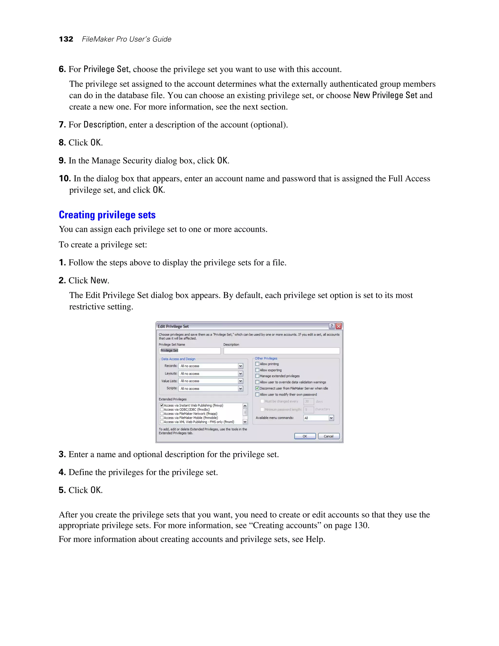 132   FileMaker Pro User’s Guide



6. For Privilege Set, choose the privilege set you want to use with this account.
   The privilege set assigned to the account determines what the externally authenticated group members
   can do in the database file. You can choose an existing privilege set, or choose New Privilege Set and
   create a new one. For more information, see the next section.

7. For Description, enter a description of the account (optional).

8. Click OK.

9. In the Manage Security dialog box, click OK.
10. In the dialog box that appears, enter an account name and password that is assigned the Full Access
  privilege set, and click OK.

Creating privilege sets
You can assign each privilege set to one or more accounts.
To create a privilege set:

1. Follow the steps above to display the privilege sets for a file.

2. Click New.
   The Edit Privilege Set dialog box appears. By default, each privilege set option is set to its most
   restrictive setting.




3. Enter a name and optional description for the privilege set.

4. Define the privileges for the privilege set.

5. Click OK.

After you create the privilege sets that you want, you need to create or edit accounts so that they use the
appropriate privilege sets. For more information, see “Creating accounts” on page 130.
For more information about creating accounts and privilege sets, see Help.
 