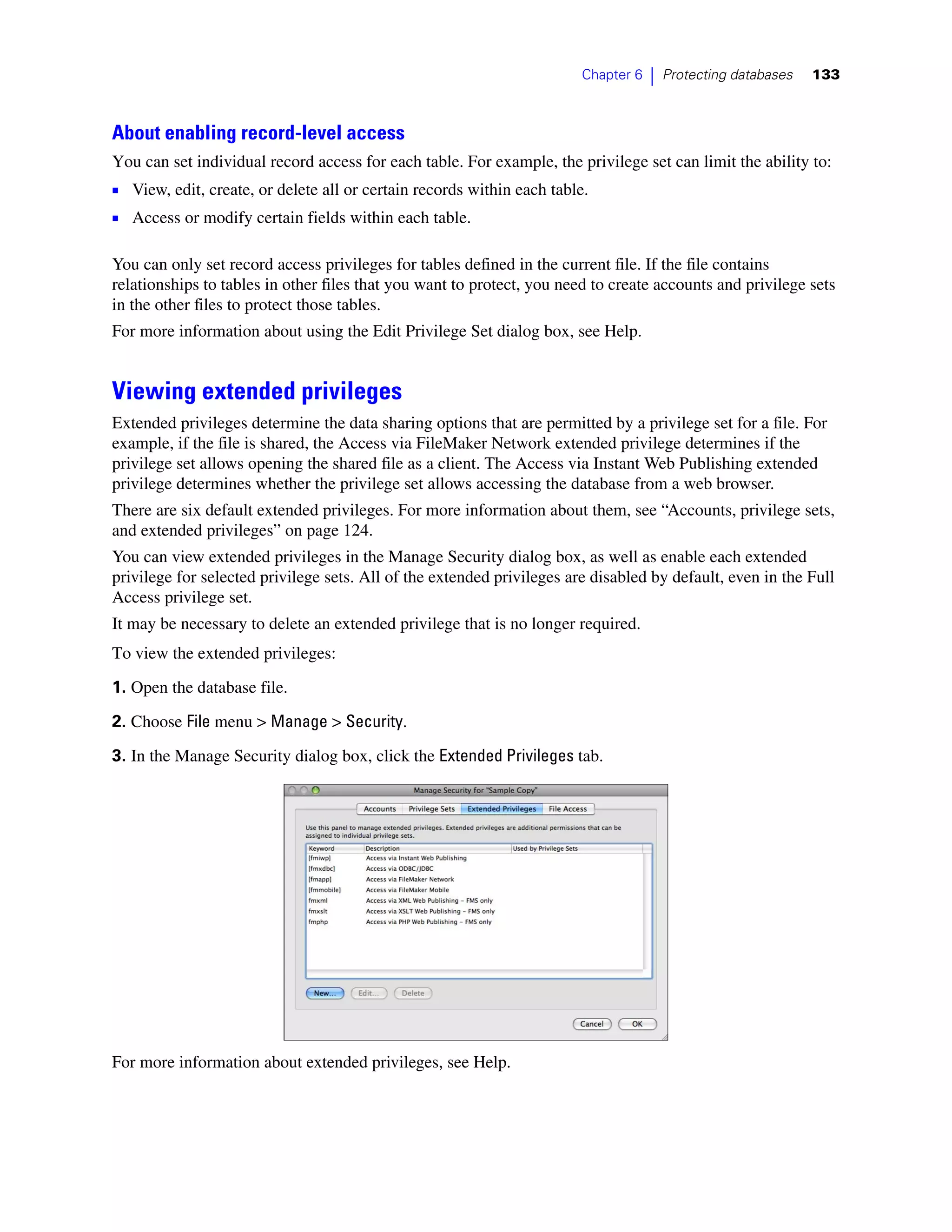 Chapter 6   |   Protecting databases   133



About enabling record-level access
You can set individual record access for each table. For example, the privilege set can limit the ability to:
1 View, edit, create, or delete all or certain records within each table.
1 Access or modify certain fields within each table.

You can only set record access privileges for tables defined in the current file. If the file contains
relationships to tables in other files that you want to protect, you need to create accounts and privilege sets
in the other files to protect those tables.
For more information about using the Edit Privilege Set dialog box, see Help.


Viewing extended privileges
Extended privileges determine the data sharing options that are permitted by a privilege set for a file. For
example, if the file is shared, the Access via FileMaker Network extended privilege determines if the
privilege set allows opening the shared file as a client. The Access via Instant Web Publishing extended
privilege determines whether the privilege set allows accessing the database from a web browser.
There are six default extended privileges. For more information about them, see “Accounts, privilege sets,
and extended privileges” on page 124.
You can view extended privileges in the Manage Security dialog box, as well as enable each extended
privilege for selected privilege sets. All of the extended privileges are disabled by default, even in the Full
Access privilege set.
It may be necessary to delete an extended privilege that is no longer required.
To view the extended privileges:

1. Open the database file.

2. Choose File menu > Manage > Security.

3. In the Manage Security dialog box, click the Extended Privileges tab.




For more information about extended privileges, see Help.
 