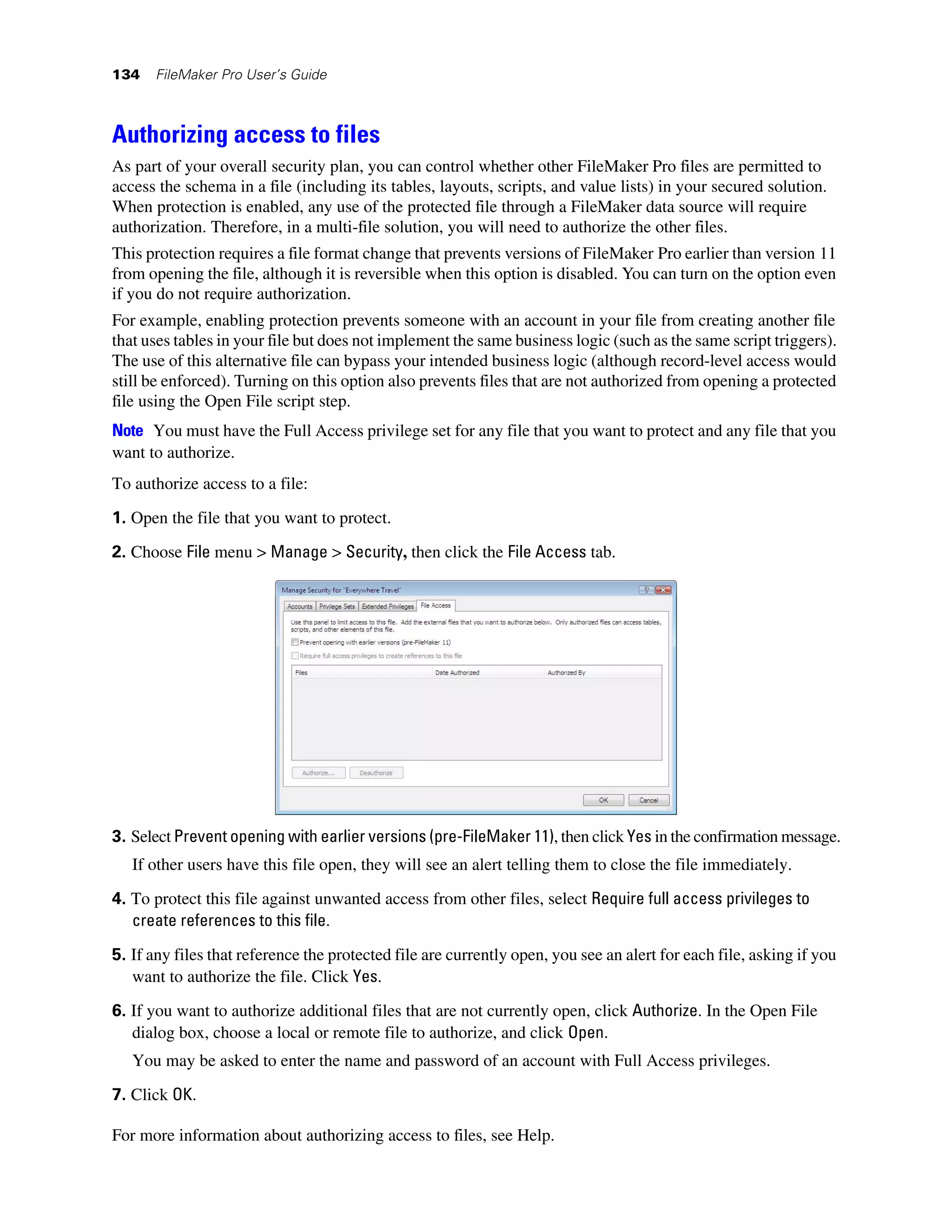 134   FileMaker Pro User’s Guide



Authorizing access to files
As part of your overall security plan, you can control whether other FileMaker Pro files are permitted to
access the schema in a file (including its tables, layouts, scripts, and value lists) in your secured solution.
When protection is enabled, any use of the protected file through a FileMaker data source will require
authorization. Therefore, in a multi-file solution, you will need to authorize the other files.
This protection requires a file format change that prevents versions of FileMaker Pro earlier than version 11
from opening the file, although it is reversible when this option is disabled. You can turn on the option even
if you do not require authorization.
For example, enabling protection prevents someone with an account in your file from creating another file
that uses tables in your file but does not implement the same business logic (such as the same script triggers).
The use of this alternative file can bypass your intended business logic (although record-level access would
still be enforced). Turning on this option also prevents files that are not authorized from opening a protected
file using the Open File script step.
Note You must have the Full Access privilege set for any file that you want to protect and any file that you
want to authorize.
To authorize access to a file:

1. Open the file that you want to protect.

2. Choose File menu > Manage > Security, then click the File Access tab.




3. Select Prevent opening with earlier versions (pre-FileMaker 11), then click Yes in the confirmation message.
   If other users have this file open, they will see an alert telling them to close the file immediately.
4. To protect this file against unwanted access from other files, select Require full access privileges to
   create references to this file.
5. If any files that reference the protected file are currently open, you see an alert for each file, asking if you
   want to authorize the file. Click Yes.
6. If you want to authorize additional files that are not currently open, click Authorize. In the Open File
   dialog box, choose a local or remote file to authorize, and click Open.
   You may be asked to enter the name and password of an account with Full Access privileges.
7. Click OK.

For more information about authorizing access to files, see Help.
 