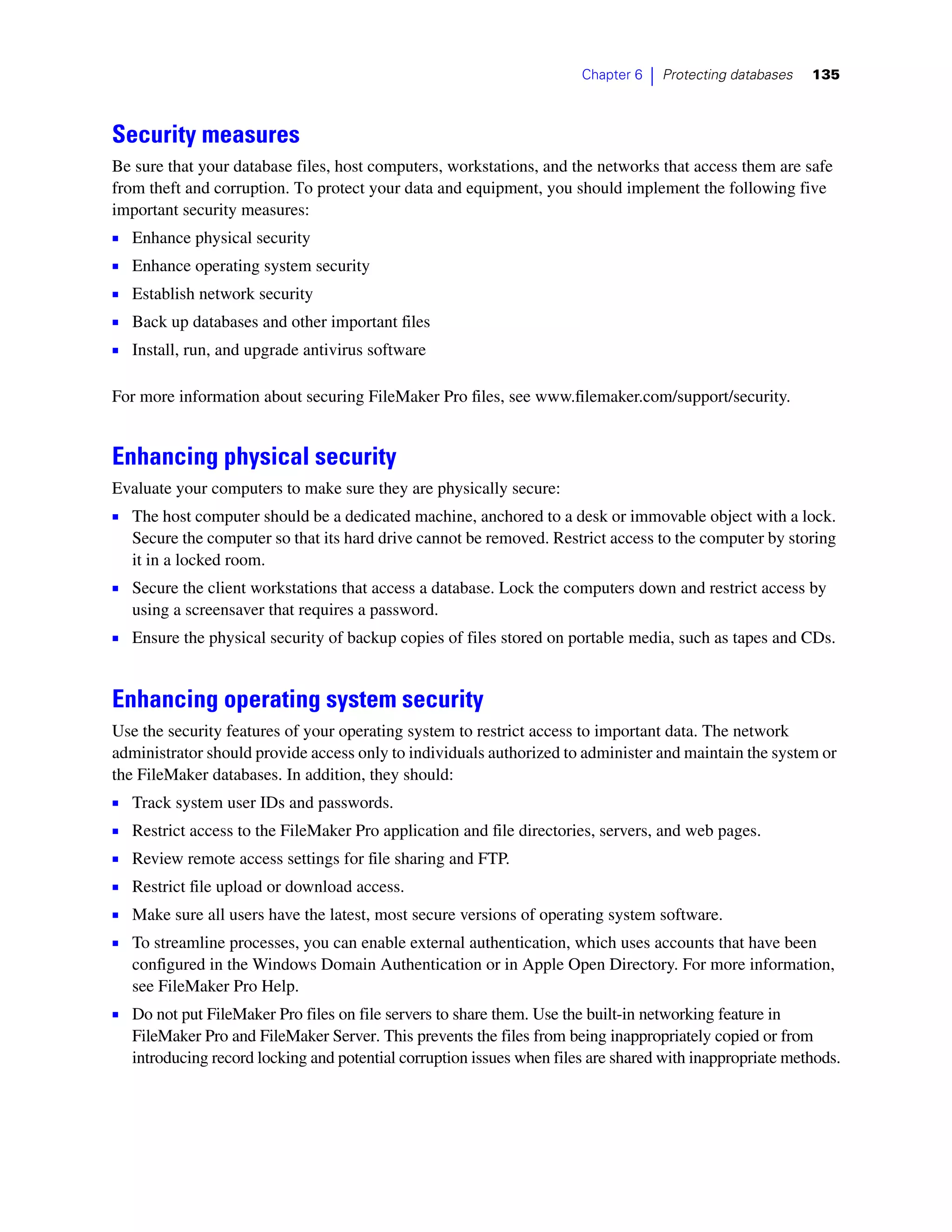 Chapter 6   |   Protecting databases   135



Security measures
Be sure that your database files, host computers, workstations, and the networks that access them are safe
from theft and corruption. To protect your data and equipment, you should implement the following five
important security measures:
1   Enhance physical security
1   Enhance operating system security
1   Establish network security
1   Back up databases and other important files
1   Install, run, and upgrade antivirus software

For more information about securing FileMaker Pro files, see www.filemaker.com/support/security.


Enhancing physical security
Evaluate your computers to make sure they are physically secure:
1 The host computer should be a dedicated machine, anchored to a desk or immovable object with a lock.
    Secure the computer so that its hard drive cannot be removed. Restrict access to the computer by storing
    it in a locked room.
1 Secure the client workstations that access a database. Lock the computers down and restrict access by
    using a screensaver that requires a password.
1 Ensure the physical security of backup copies of files stored on portable media, such as tapes and CDs.


Enhancing operating system security
Use the security features of your operating system to restrict access to important data. The network
administrator should provide access only to individuals authorized to administer and maintain the system or
the FileMaker databases. In addition, they should:
1 Track system user IDs and passwords.
1 Restrict access to the FileMaker Pro application and file directories, servers, and web pages.
1   Review remote access settings for file sharing and FTP.
1   Restrict file upload or download access.
1   Make sure all users have the latest, most secure versions of operating system software.
1   To streamline processes, you can enable external authentication, which uses accounts that have been
    configured in the Windows Domain Authentication or in Apple Open Directory. For more information,
    see FileMaker Pro Help.
1 Do not put FileMaker Pro files on file servers to share them. Use the built-in networking feature in
    FileMaker Pro and FileMaker Server. This prevents the files from being inappropriately copied or from
    introducing record locking and potential corruption issues when files are shared with inappropriate methods.
 