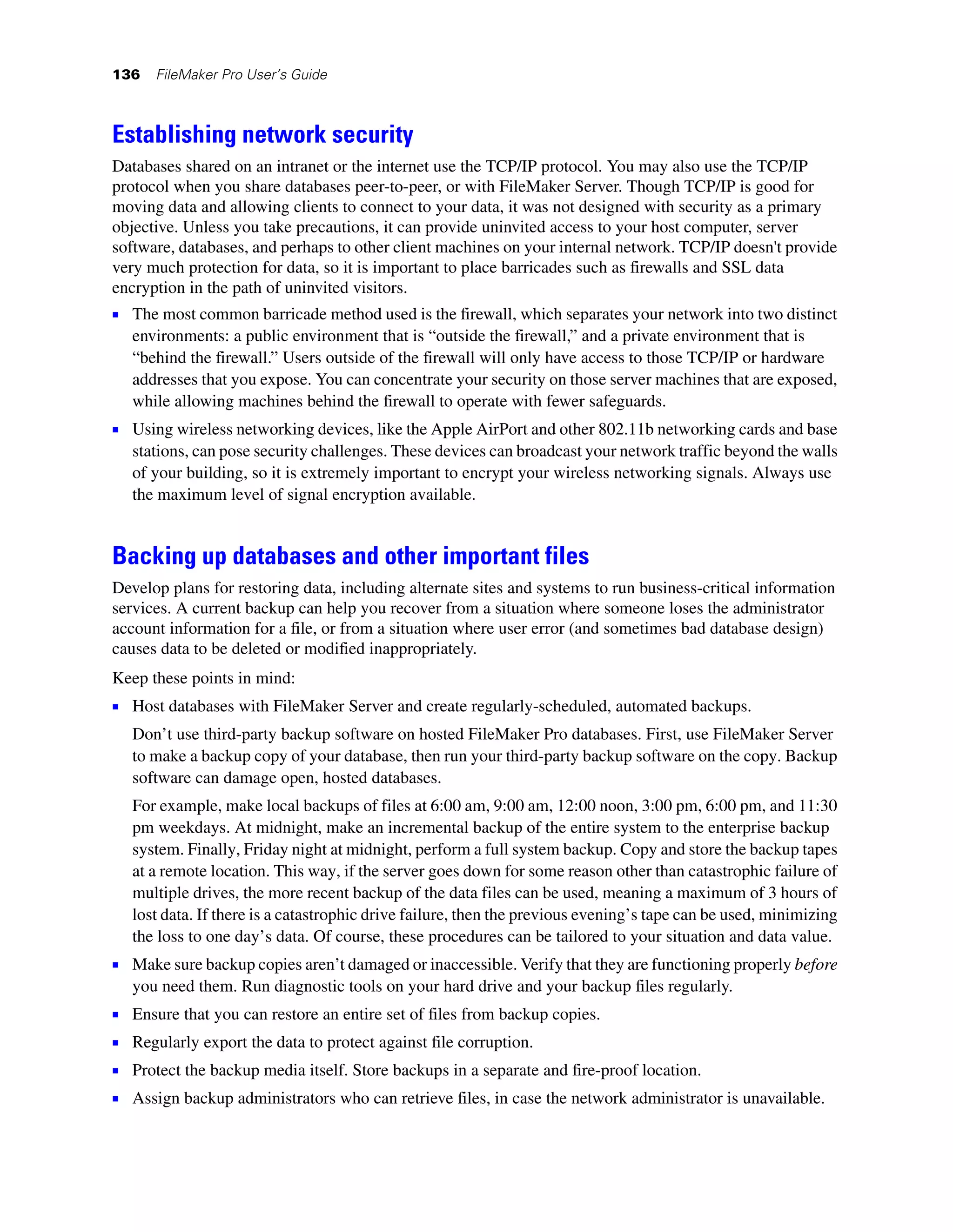 136    FileMaker Pro User’s Guide



Establishing network security
Databases shared on an intranet or the internet use the TCP/IP protocol. You may also use the TCP/IP
protocol when you share databases peer-to-peer, or with FileMaker Server. Though TCP/IP is good for
moving data and allowing clients to connect to your data, it was not designed with security as a primary
objective. Unless you take precautions, it can provide uninvited access to your host computer, server
software, databases, and perhaps to other client machines on your internal network. TCP/IP doesn't provide
very much protection for data, so it is important to place barricades such as firewalls and SSL data
encryption in the path of uninvited visitors.
1 The most common barricade method used is the firewall, which separates your network into two distinct
    environments: a public environment that is “outside the firewall,” and a private environment that is
    “behind the firewall.” Users outside of the firewall will only have access to those TCP/IP or hardware
    addresses that you expose. You can concentrate your security on those server machines that are exposed,
    while allowing machines behind the firewall to operate with fewer safeguards.
1 Using wireless networking devices, like the Apple AirPort and other 802.11b networking cards and base
    stations, can pose security challenges. These devices can broadcast your network traffic beyond the walls
    of your building, so it is extremely important to encrypt your wireless networking signals. Always use
    the maximum level of signal encryption available.


Backing up databases and other important files
Develop plans for restoring data, including alternate sites and systems to run business-critical information
services. A current backup can help you recover from a situation where someone loses the administrator
account information for a file, or from a situation where user error (and sometimes bad database design)
causes data to be deleted or modified inappropriately.
Keep these points in mind:
1 Host databases with FileMaker Server and create regularly-scheduled, automated backups.
    Don’t use third-party backup software on hosted FileMaker Pro databases. First, use FileMaker Server
    to make a backup copy of your database, then run your third-party backup software on the copy. Backup
    software can damage open, hosted databases.
    For example, make local backups of files at 6:00 am, 9:00 am, 12:00 noon, 3:00 pm, 6:00 pm, and 11:30
    pm weekdays. At midnight, make an incremental backup of the entire system to the enterprise backup
    system. Finally, Friday night at midnight, perform a full system backup. Copy and store the backup tapes
    at a remote location. This way, if the server goes down for some reason other than catastrophic failure of
    multiple drives, the more recent backup of the data files can be used, meaning a maximum of 3 hours of
    lost data. If there is a catastrophic drive failure, then the previous evening’s tape can be used, minimizing
    the loss to one day’s data. Of course, these procedures can be tailored to your situation and data value.
1 Make sure backup copies aren’t damaged or inaccessible. Verify that they are functioning properly before
    you need them. Run diagnostic tools on your hard drive and your backup files regularly.
1   Ensure that you can restore an entire set of files from backup copies.
1   Regularly export the data to protect against file corruption.
1   Protect the backup media itself. Store backups in a separate and fire-proof location.
1   Assign backup administrators who can retrieve files, in case the network administrator is unavailable.
 