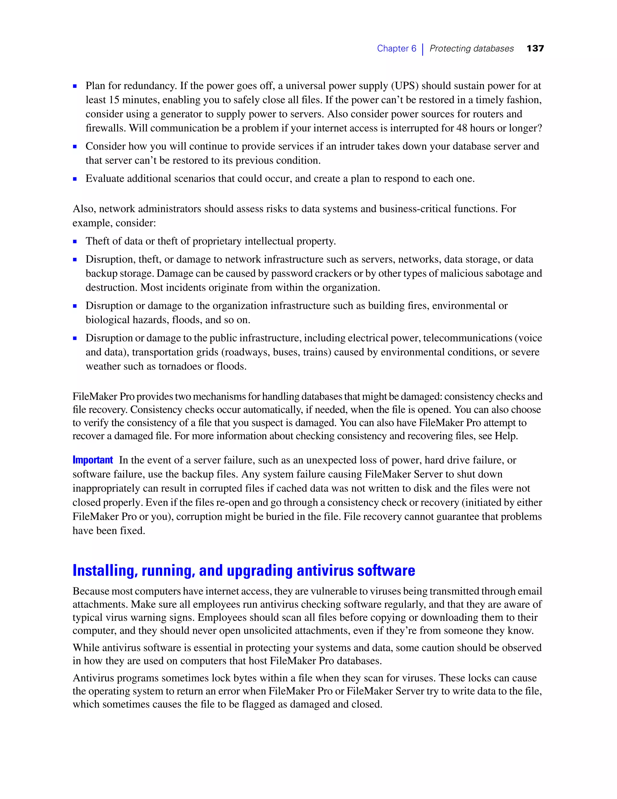 Chapter 6   |   Protecting databases   137



1 Plan for redundancy. If the power goes off, a universal power supply (UPS) should sustain power for at
   least 15 minutes, enabling you to safely close all files. If the power can’t be restored in a timely fashion,
   consider using a generator to supply power to servers. Also consider power sources for routers and
   firewalls. Will communication be a problem if your internet access is interrupted for 48 hours or longer?
1 Consider how you will continue to provide services if an intruder takes down your database server and
   that server can’t be restored to its previous condition.
1 Evaluate additional scenarios that could occur, and create a plan to respond to each one.

Also, network administrators should assess risks to data systems and business-critical functions. For
example, consider:
1 Theft of data or theft of proprietary intellectual property.
1 Disruption, theft, or damage to network infrastructure such as servers, networks, data storage, or data
   backup storage. Damage can be caused by password crackers or by other types of malicious sabotage and
   destruction. Most incidents originate from within the organization.
1 Disruption or damage to the organization infrastructure such as building fires, environmental or
   biological hazards, floods, and so on.
1 Disruption or damage to the public infrastructure, including electrical power, telecommunications (voice
   and data), transportation grids (roadways, buses, trains) caused by environmental conditions, or severe
   weather such as tornadoes or floods.

FileMaker Pro provides two mechanisms for handling databases that might be damaged: consistency checks and
file recovery. Consistency checks occur automatically, if needed, when the file is opened. You can also choose
to verify the consistency of a file that you suspect is damaged. You can also have FileMaker Pro attempt to
recover a damaged file. For more information about checking consistency and recovering files, see Help.

Important In the event of a server failure, such as an unexpected loss of power, hard drive failure, or
software failure, use the backup files. Any system failure causing FileMaker Server to shut down
inappropriately can result in corrupted files if cached data was not written to disk and the files were not
closed properly. Even if the files re-open and go through a consistency check or recovery (initiated by either
FileMaker Pro or you), corruption might be buried in the file. File recovery cannot guarantee that problems
have been fixed.


Installing, running, and upgrading antivirus software
Because most computers have internet access, they are vulnerable to viruses being transmitted through email
attachments. Make sure all employees run antivirus checking software regularly, and that they are aware of
typical virus warning signs. Employees should scan all files before copying or downloading them to their
computer, and they should never open unsolicited attachments, even if they’re from someone they know.
While antivirus software is essential in protecting your systems and data, some caution should be observed
in how they are used on computers that host FileMaker Pro databases.
Antivirus programs sometimes lock bytes within a file when they scan for viruses. These locks can cause
the operating system to return an error when FileMaker Pro or FileMaker Server try to write data to the file,
which sometimes causes the file to be flagged as damaged and closed.
 