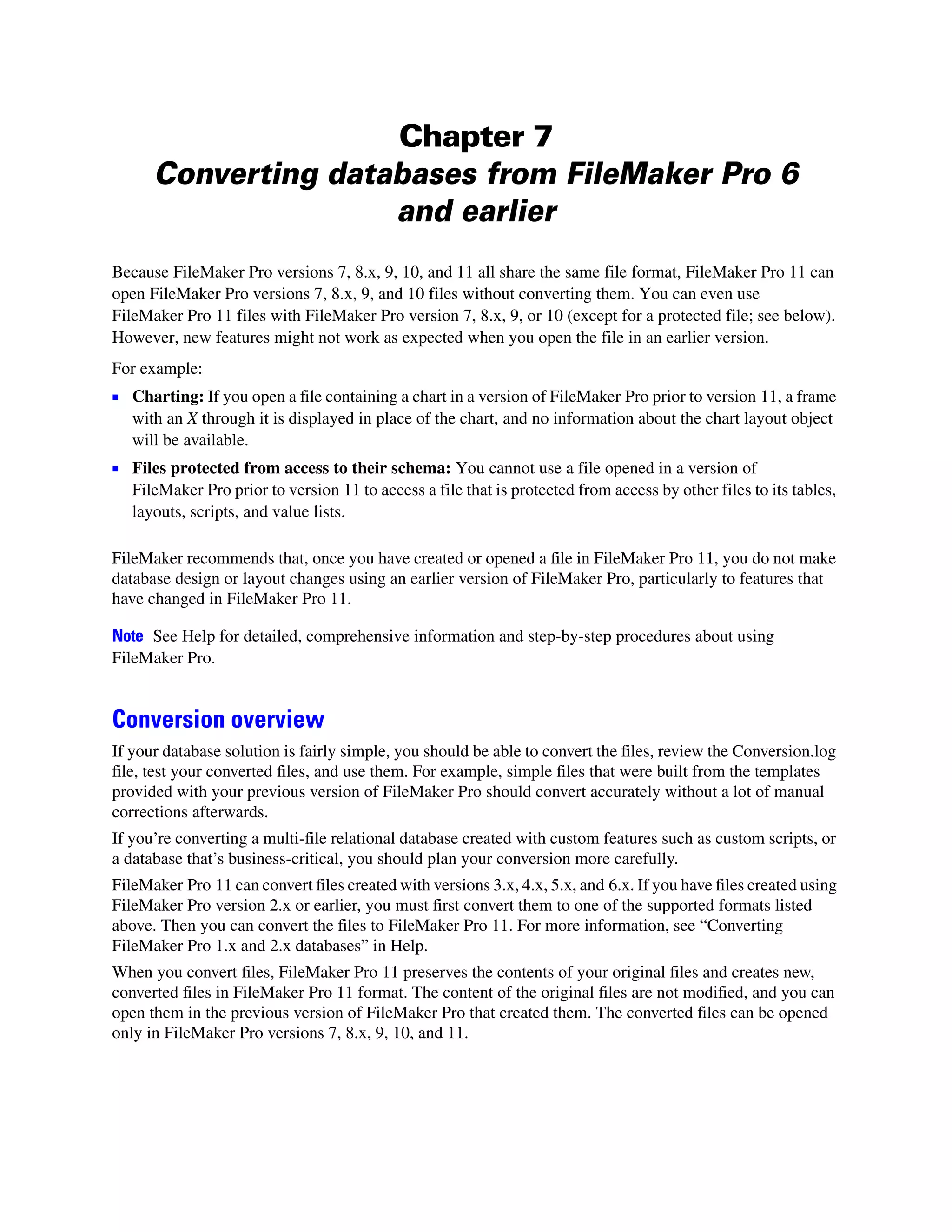 Chapter 7
      Converting databases from FileMaker Pro 6
                     and earlier
Because FileMaker Pro versions 7, 8.x, 9, 10, and 11 all share the same file format, FileMaker Pro 11 can
open FileMaker Pro versions 7, 8.x, 9, and 10 files without converting them. You can even use
FileMaker Pro 11 files with FileMaker Pro version 7, 8.x, 9, or 10 (except for a protected file; see below).
However, new features might not work as expected when you open the file in an earlier version.
For example:
1 Charting: If you open a file containing a chart in a version of FileMaker Pro prior to version 11, a frame
   with an X through it is displayed in place of the chart, and no information about the chart layout object
   will be available.
1 Files protected from access to their schema: You cannot use a file opened in a version of
   FileMaker Pro prior to version 11 to access a file that is protected from access by other files to its tables,
   layouts, scripts, and value lists.

FileMaker recommends that, once you have created or opened a file in FileMaker Pro 11, you do not make
database design or layout changes using an earlier version of FileMaker Pro, particularly to features that
have changed in FileMaker Pro 11.

Note See Help for detailed, comprehensive information and step-by-step procedures about using
FileMaker Pro.


Conversion overview
If your database solution is fairly simple, you should be able to convert the files, review the Conversion.log
file, test your converted files, and use them. For example, simple files that were built from the templates
provided with your previous version of FileMaker Pro should convert accurately without a lot of manual
corrections afterwards.
If you’re converting a multi-file relational database created with custom features such as custom scripts, or
a database that’s business-critical, you should plan your conversion more carefully.
FileMaker Pro 11 can convert files created with versions 3.x, 4.x, 5.x, and 6.x. If you have files created using
FileMaker Pro version 2.x or earlier, you must first convert them to one of the supported formats listed
above. Then you can convert the files to FileMaker Pro 11. For more information, see “Converting
FileMaker Pro 1.x and 2.x databases” in Help.
When you convert files, FileMaker Pro 11 preserves the contents of your original files and creates new,
converted files in FileMaker Pro 11 format. The content of the original files are not modified, and you can
open them in the previous version of FileMaker Pro that created them. The converted files can be opened
only in FileMaker Pro versions 7, 8.x, 9, 10, and 11.
 