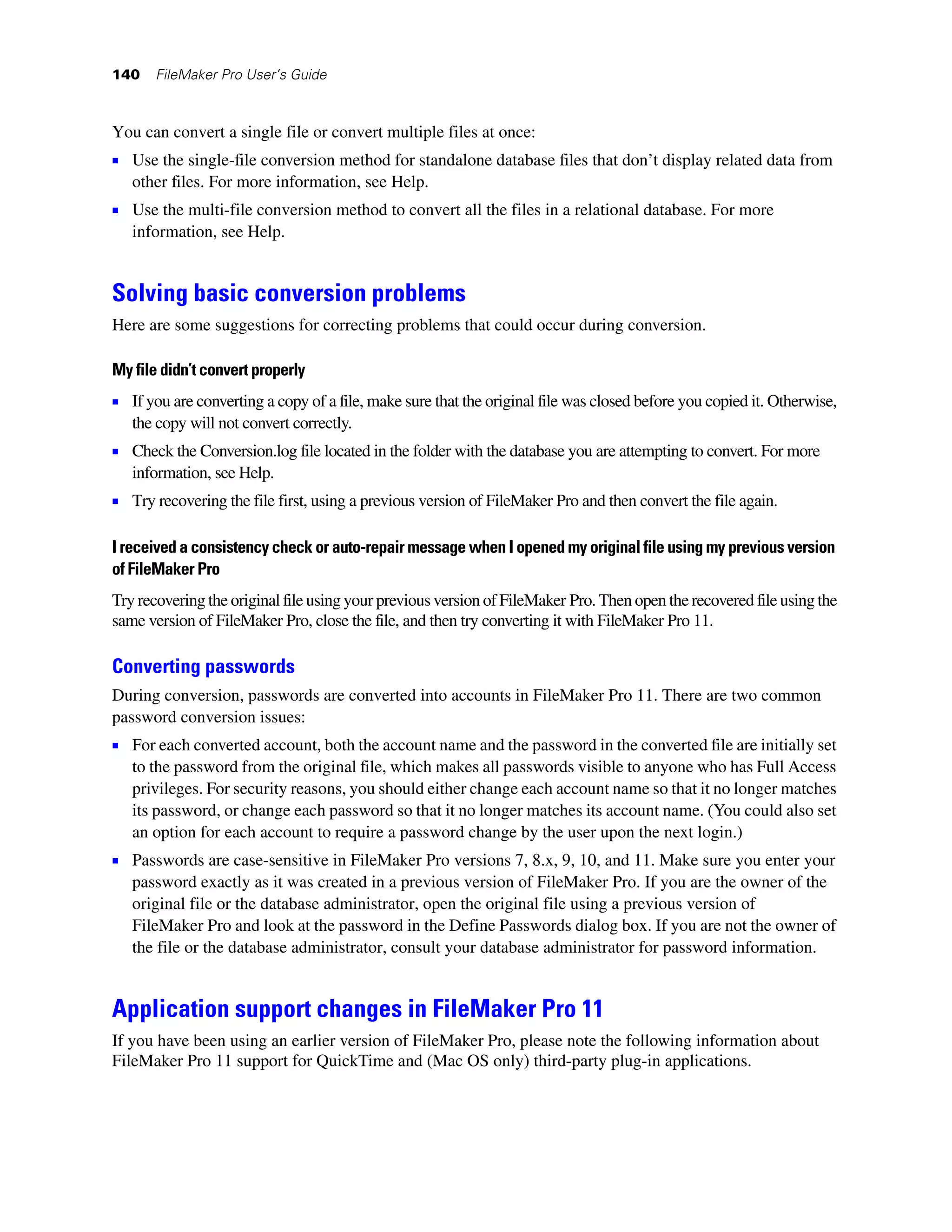 140    FileMaker Pro User’s Guide



You can convert a single file or convert multiple files at once:
1 Use the single-file conversion method for standalone database files that don’t display related data from
   other files. For more information, see Help.
1 Use the multi-file conversion method to convert all the files in a relational database. For more
   information, see Help.


Solving basic conversion problems
Here are some suggestions for correcting problems that could occur during conversion.

My file didn’t convert properly
1 If you are converting a copy of a file, make sure that the original file was closed before you copied it. Otherwise,
   the copy will not convert correctly.
1 Check the Conversion.log file located in the folder with the database you are attempting to convert. For more
   information, see Help.
1 Try recovering the file first, using a previous version of FileMaker Pro and then convert the file again.

I received a consistency check or auto-repair message when I opened my original file using my previous version
of FileMaker Pro
Try recovering the original file using your previous version of FileMaker Pro. Then open the recovered file using the
same version of FileMaker Pro, close the file, and then try converting it with FileMaker Pro 11.

Converting passwords
During conversion, passwords are converted into accounts in FileMaker Pro 11. There are two common
password conversion issues:
1 For each converted account, both the account name and the password in the converted file are initially set
   to the password from the original file, which makes all passwords visible to anyone who has Full Access
   privileges. For security reasons, you should either change each account name so that it no longer matches
   its password, or change each password so that it no longer matches its account name. (You could also set
   an option for each account to require a password change by the user upon the next login.)
1 Passwords are case-sensitive in FileMaker Pro versions 7, 8.x, 9, 10, and 11. Make sure you enter your
   password exactly as it was created in a previous version of FileMaker Pro. If you are the owner of the
   original file or the database administrator, open the original file using a previous version of
   FileMaker Pro and look at the password in the Define Passwords dialog box. If you are not the owner of
   the file or the database administrator, consult your database administrator for password information.


Application support changes in FileMaker Pro 11
If you have been using an earlier version of FileMaker Pro, please note the following information about
FileMaker Pro 11 support for QuickTime and (Mac OS only) third-party plug-in applications.
 