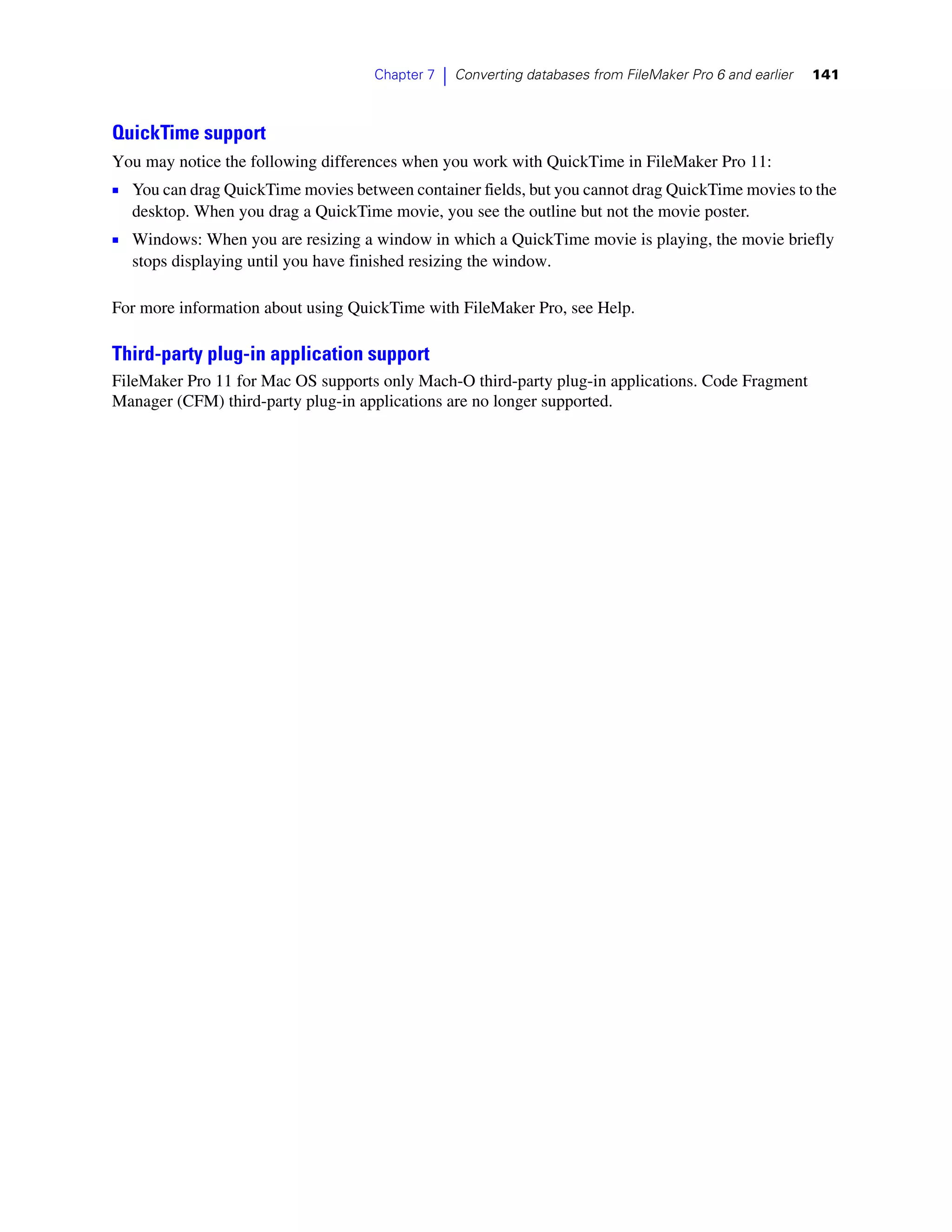 Chapter 7   |   Converting databases from FileMaker Pro 6 and earlier   141



QuickTime support
You may notice the following differences when you work with QuickTime in FileMaker Pro 11:
1 You can drag QuickTime movies between container fields, but you cannot drag QuickTime movies to the
  desktop. When you drag a QuickTime movie, you see the outline but not the movie poster.
1 Windows: When you are resizing a window in which a QuickTime movie is playing, the movie briefly
  stops displaying until you have finished resizing the window.

For more information about using QuickTime with FileMaker Pro, see Help.

Third-party plug-in application support
FileMaker Pro 11 for Mac OS supports only Mach-O third-party plug-in applications. Code Fragment
Manager (CFM) third-party plug-in applications are no longer supported.
 