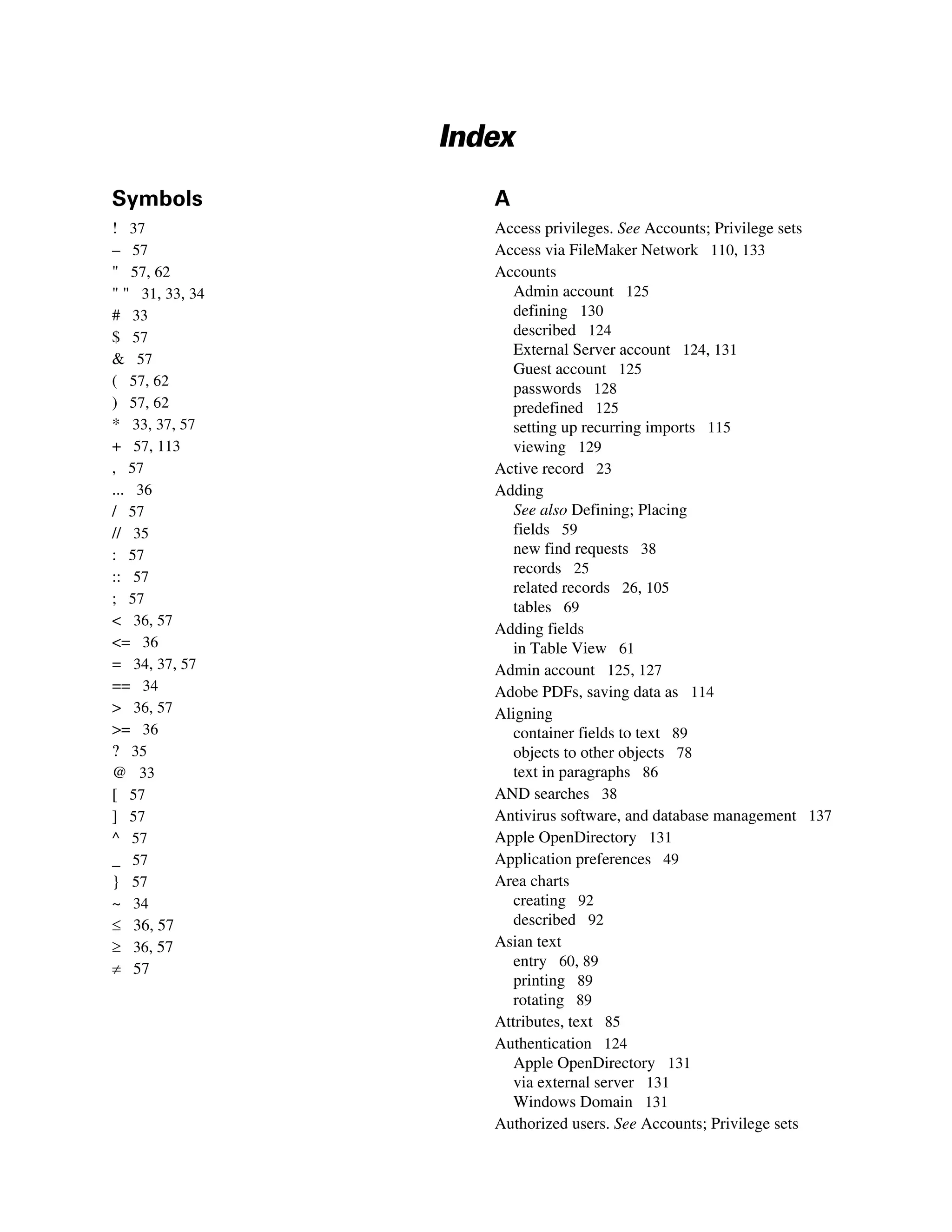 Index
Symbols             A
! 37                Access privileges. See Accounts; Privilege sets
– 57                Access via FileMaker Network 110, 133
" 57, 62            Accounts
" " 31, 33, 34         Admin account 125
# 33                   defining 130
$ 57                   described 124
                       External Server account 124, 131
& 57
                       Guest account 125
( 57, 62               passwords 128
) 57, 62               predefined 125
* 33, 37, 57           setting up recurring imports 115
+ 57, 113              viewing 129
, 57                Active record 23
... 36              Adding
/ 57                   See also Defining; Placing
// 35                  fields 59
: 57                   new find requests 38
                       records 25
:: 57
                       related records 26, 105
; 57
                       tables 69
< 36, 57
                    Adding fields
<= 36                  in Table View 61
= 34, 37, 57        Admin account 125, 127
== 34               Adobe PDFs, saving data as 114
> 36, 57            Aligning
>= 36                  container fields to text 89
? 35                   objects to other objects 78
@ 33                   text in paragraphs 86
[ 57                AND searches 38
] 57                Antivirus software, and database management 137
^ 57                Apple OpenDirectory 131
_ 57                Application preferences 49
} 57                Area charts
~ 34                   creating 92
≤ 36, 57               described 92
≥ 36, 57            Asian text
≠ 57                   entry 60, 89
                       printing 89
                       rotating 89
                    Attributes, text 85
                    Authentication 124
                       Apple OpenDirectory 131
                       via external server 131
                       Windows Domain 131
                    Authorized users. See Accounts; Privilege sets
 