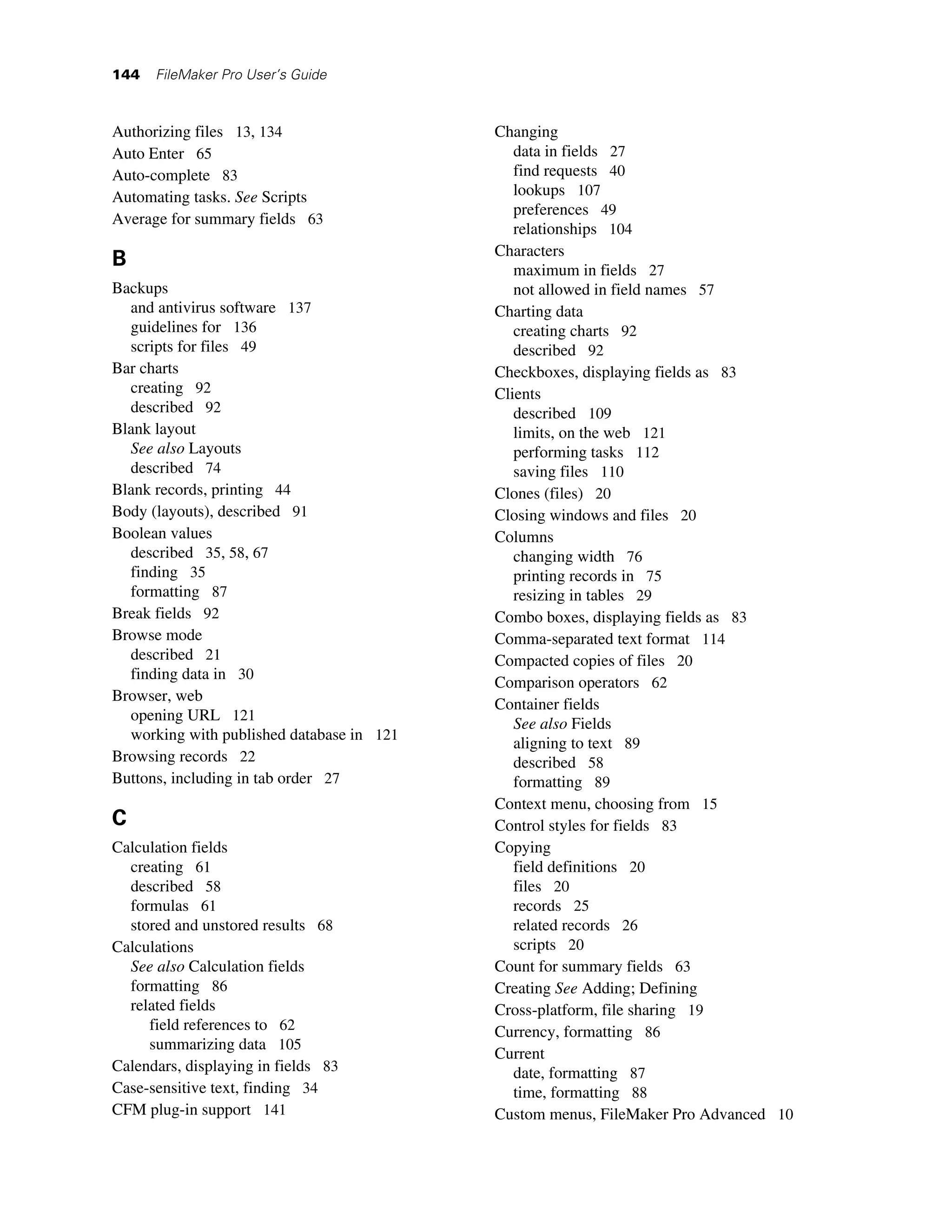 144   FileMaker Pro User’s Guide



Authorizing files 13, 134                  Changing
Auto Enter 65                                 data in fields 27
Auto-complete 83                              find requests 40
Automating tasks. See Scripts                 lookups 107
                                              preferences 49
Average for summary fields 63
                                              relationships 104
                                           Characters
B                                             maximum in fields 27
Backups                                       not allowed in field names 57
  and antivirus software 137               Charting data
  guidelines for 136                          creating charts 92
  scripts for files 49                        described 92
Bar charts                                 Checkboxes, displaying fields as 83
  creating 92                              Clients
  described 92                                described 109
Blank layout                                  limits, on the web 121
  See also Layouts                            performing tasks 112
  described 74                                saving files 110
Blank records, printing 44                 Clones (files) 20
Body (layouts), described 91               Closing windows and files 20
Boolean values                             Columns
  described 35, 58, 67                        changing width 76
  finding 35                                  printing records in 75
  formatting 87                               resizing in tables 29
Break fields 92                            Combo boxes, displaying fields as 83
Browse mode                                Comma-separated text format 114
  described 21                             Compacted copies of files 20
  finding data in 30
                                           Comparison operators 62
Browser, web
                                           Container fields
  opening URL 121
                                              See also Fields
  working with published database in 121
                                              aligning to text 89
Browsing records 22                           described 58
Buttons, including in tab order 27            formatting 89
                                           Context menu, choosing from 15
C                                          Control styles for fields 83
Calculation fields                         Copying
  creating 61                                 field definitions 20
  described 58                                files 20
  formulas 61                                 records 25
  stored and unstored results 68              related records 26
Calculations                                  scripts 20
  See also Calculation fields              Count for summary fields 63
  formatting 86                            Creating See Adding; Defining
  related fields                           Cross-platform, file sharing 19
     field references to 62                Currency, formatting 86
     summarizing data 105
                                           Current
Calendars, displaying in fields 83            date, formatting 87
Case-sensitive text, finding 34               time, formatting 88
CFM plug-in support 141                    Custom menus, FileMaker Pro Advanced 10
 